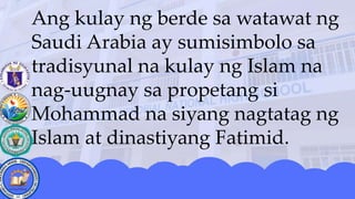 Ang kulay ng berde sa watawat ng
Saudi Arabia ay sumisimbolo sa
tradisyunal na kulay ng Islam na
nag-uugnay sa propetang si
Mohammad na siyang nagtatag ng
Islam at dinastiyang Fatimid.
 