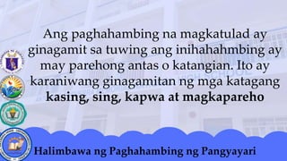 Ang paghahambing na magkatulad ay
ginagamit sa tuwing ang inihahahmbing ay
may parehong antas o katangian. Ito ay
karaniwang ginagamitan ng mga katagang
kasing, sing, kapwa at magkapareho
Halimbawa ng Paghahambing ng Pangyayari
 