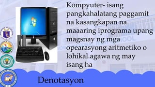 Kompyuter- isang
pangkahalatang paggamit
na kasangkapan na
maaaring iprograma upang
magsnay ng mga
opearasyong aritmetiko o
lohikal.agawa ng may
isang ha
Denotasyon
 