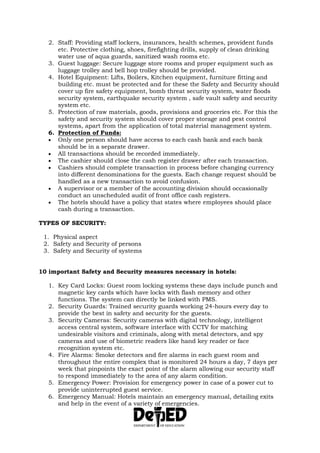 2. Staff: Providing staff lockers, insurances, health schemes, provident funds
etc. Protective clothing, shoes, firefighting drills, supply of clean drinking
water use of aqua guards, sanitized wash rooms etc.
3. Guest luggage: Secure luggage store rooms and proper equipment such as
luggage trolley and bell hop trolley should be provided.
4. Hotel Equipment: Lifts, Boilers, Kitchen equipment, furniture fitting and
building etc. must be protected and for these the Safety and Security should
cover up fire safety equipment, bomb threat security system, water floods
security system, earthquake security system , safe vault safety and security
system etc.
5. Protection of raw materials, goods, provisions and groceries etc. For this the
safety and security system should cover proper storage and pest control
systems, apart from the application of total material management system.
6. Protection of Funds:
 Only one person should have access to each cash bank and each bank
should be in a separate drawer.
 All transactions should be recorded immediately.
 The cashier should close the cash register drawer after each transaction.
 Cashiers should complete transaction in process before changing currency
into different denominations for the guests. Each change request should be
handled as a new transaction to avoid confusion.
 A supervisor or a member of the accounting division should occasionally
conduct an unscheduled audit of front office cash registers.
 The hotels should have a policy that states where employees should place
cash during a transaction.
TYPES OF SECURITY:
1. Physical aspect
2. Safety and Security of persons
3. Safety and Security of systems
10 important Safety and Security measures necessary in hotels:
1. Key Card Locks: Guest room locking systems these days include punch and
magnetic key cards which have locks with flash memory and other
functions. The system can directly be linked with PMS.
2. Security Guards: Trained security guards working 24-hours every day to
provide the best in safety and security for the guests.
3. Security Cameras: Security cameras with digital technology, intelligent
access central system, software interface with CCTV for matching
undesirable visitors and criminals, along with metal detectors, and spy
cameras and use of biometric readers like hand key reader or face
recognition system etc.
4. Fire Alarms: Smoke detectors and fire alarms in each guest room and
throughout the entire complex that is monitored 24 hours a day, 7 days per
week that pinpoints the exact point of the alarm allowing our security staff
to respond immediately to the area of any alarm condition.
5. Emergency Power: Provision for emergency power in case of a power cut to
provide uninterrupted guest service.
6. Emergency Manual: Hotels maintain an emergency manual, detailing exits
and help in the event of a variety of emergencies.
 