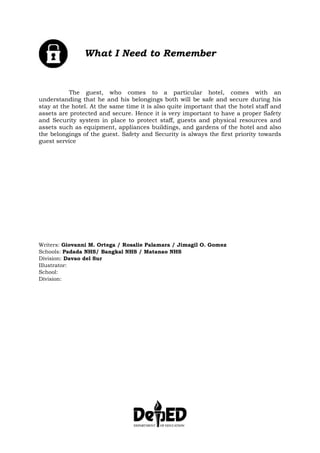 What I Need to Remember
The guest, who comes to a particular hotel, comes with an
understanding that he and his belongings both will be safe and secure during his
stay at the hotel. At the same time it is also quite important that the hotel staff and
assets are protected and secure. Hence it is very important to have a proper Safety
and Security system in place to protect staff, guests and physical resources and
assets such as equipment, appliances buildings, and gardens of the hotel and also
the belongings of the guest. Safety and Security is always the first priority towards
guest service
Writers: Giovanni M. Ortega / Rosalie Palamara / Jimagil O. Gomez
Schools: Padada NHS/ Bangkal NHS / Matanao NHS
Division: Davao del Sur
Illustrator:
School:
Division:
 