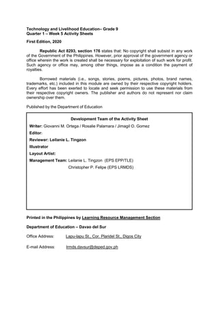 Technology and Livelihood Education– Grade 9
Quarter 1 – Week 5 Activity Sheets
First Edition, 2020
Republic Act 8293, section 176 states that: No copyright shall subsist in any work
of the Government of the Philippines. However, prior approval of the government agency or
office wherein the work is created shall be necessary for exploitation of such work for profit.
Such agency or office may, among other things, impose as a condition the payment of
royalties.
Borrowed materials (i.e., songs, stories, poems, pictures, photos, brand names,
trademarks, etc.) included in this module are owned by their respective copyright holders.
Every effort has been exerted to locate and seek permission to use these materials from
their respective copyright owners. The publisher and authors do not represent nor claim
ownership over them.
Published by the Department of Education
Printed in the Philippines by Learning Resource Management Section
Department of Education – Davao del Sur
Office Address: Lapu-lapu St., Cor. Plaridel St., Digos City
E-mail Address: lrmds.davsur@deped.gov.ph
Development Team of the Activity Sheet
Writer: Giovanni M. Ortega / Rosalie Palamara / Jimagil O. Gomez
Editor:
Reviewer: Leilanie L. Tingzon
Illustrator
Layout Artist:
Management Team: Leilanie L. Tingzon (EPS EPP/TLE)
Christopher P. Felipe (EPS LRMDS)
 