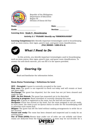 Republic of the Philippines
Department of Education
Region XI
Division of Davao del Sur
Name: __________________________ Date: __________
Grade: _____________________ Section: ___________
Learning Area: Grade 9 - Housekeeping
Activity 2.1 “PLEASE! Identify my TERMINOLOGIES”
Learning Competency 2.1: Identify important terminologies used in housekeeping
such as room status, door signs, guest's type, and guest room classifications.
(TLE_HEHK9- 12RG-If-h-4)
What I Need to Do
In this activity, you identify important terminologies used in housekeeping
such as room status, door signs, guest’s type, and guest room classifications. To
answer the self-check exercise, you can fill it in the spaces provided.
Gearing Up
Read and familiarize the information below.
Room Status Terminology / Definitions for hotel
OCC - Occupied: A guest is currently occupied in the room
Stay over: The guest is not expected to check out today and will remain at least
one more night.
On-Change: The guest has departed, but the room has not yet been cleaned and
ready for sale.
DND - Do Not Disturb: The guest has requested not to be disturbed
Cleaning in progress: Room attendant is currently cleaning this room.
Sleep-out: A guest is registered to the room, but the bed has not been used.
On-Queue: Guest has arrived at the hotel, but the room assigned is not yet ready.
In such cases, the room is put on Queue status in-order for the housekeeping staff
to prioritise such rooms first.
Skipper: The guest has left the hotel without making arrangements to settle his or
her account.
Vacant and ready: The room has been cleaned and inspected and is ready for an
arriving guest.
Out of Order (OOO): Rooms kept under out of order are not sellable and these
rooms are deducted from the hotel's inventory. A room may be out-of-order for a
 