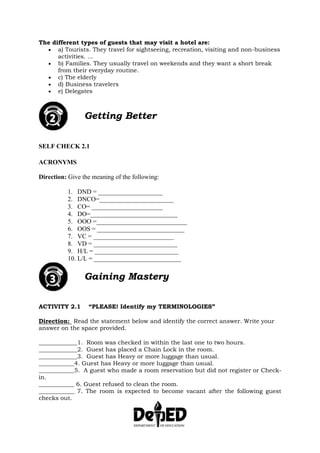 The different types of guests that may visit a hotel are:
 a) Tourists. They travel for sightseeing, recreation, visiting and non-business
activities. ...
 b) Families. They usually travel on weekends and they want a short break
from their everyday routine.
 c) The elderly
 d) Business travelers
 e) Delegates
Getting Better
SELF CHECK 2.1
ACRONYMS
Direction: Give the meaning of the following:
1. DND = ____________________
2. DNCO=_______________________
3. CO= ______________________
4. DO=___________________________
5. OOO =____________________________
6. OOS = ___________________________
7. VC = _________________________
8. VD = __________________________
9. H/L = __________________________
10. L/L = ___________________________
Gaining Mastery
ACTIVITY 2.1 “PLEASE! Identify my TERMINOLOGIES”
Direction: Read the statement below and identify the correct answer. Write your
answer on the space provided.
_____________1. Room was checked in within the last one to two hours.
_____________2. Guest has placed a Chain Lock in the room.
_____________3. Guest has Heavy or more luggage than usual.
____________4. Guest has Heavy or more luggage than usual.
____________5. A guest who made a room reservation but did not register or Check-
in.
____________ 6. Guest refused to clean the room.
____________ 7. The room is expected to become vacant after the following guest
checks out.
 