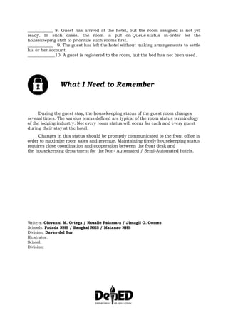 ____________ 8. Guest has arrived at the hotel, but the room assigned is not yet
ready. In such cases, the room is put on Queue status in-order for the
housekeeping staff to prioritize such rooms first.
____________ 9. The guest has left the hotel without making arrangements to settle
his or her account.
_____________10. A guest is registered to the room, but the bed has not been used.
What I Need to Remember
During the guest stay, the housekeeping status of the guest room changes
several times. The various terms defined are typical of the room status terminology
of the lodging industry. Not every room status will occur for each and every guest
during their stay at the hotel.
Changes in this status should be promptly communicated to the front office in
order to maximize room sales and revenue. Maintaining timely housekeeping status
requires close coordination and cooperation between the front desk and
the housekeeping department for the Non- Automated / Semi-Automated hotels.
Writers: Giovanni M. Ortega / Rosalie Palamara / Jimagil O. Gomez
Schools: Padada NHS / Bangkal NHS / Matanao NHS
Division: Davao del Sur
Illustrator:
School:
Division:
 