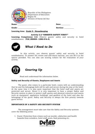 Republic of the Philippines
Department of Education
Region XI
Division of Davao del Sur
Name: __________________________ Date: __________
Grade: _____________________ Section: ___________
Learning Area: Grade 9 - Housekeeping
Activity 2.2 “OBSERVE SAFETY FIRST!”
Learning Competency 2.2: Observe guests’ safety and security in hotel
establishment. (TLE_HEHK9- 12RG-If-h-4)
What I Need to Do
In this activity, you observe guests’ safety and security in hotel
establishment. To answer the review and self-check exercise, you can fill it in the
spaces provided. You can also use scoring rubrics for the evaluation of your
activity.
Gearing Up
Read and understand the information below.
Safety and Security of Guests, Employees and Assets
The guest, who comes to a particular hotel, comes with an understanding
that he and his belongings both will be safe and secure during his stay at the hotel.
At the same time it is also quite important that the hotel staff and assets are
protected and secure. Hence it is very important to have a proper Safety and
Security system in place to protect staff, guests and physical resources and assets
such as equipment, appliances buildings, and gardens of the hotel and also the
belongings of the guest. Safety and Security is always the first priority towards
guest service
IMPORTANCE OF A SAFETY AND SECURITY SYSTEM
The management must take care that the Safety and Security systems
cover the following areas:
1. Guest: Protection from crimes such as murder, abduction and health
hazards from outsiders, hotel staff, pests, food poisoning etc.
 