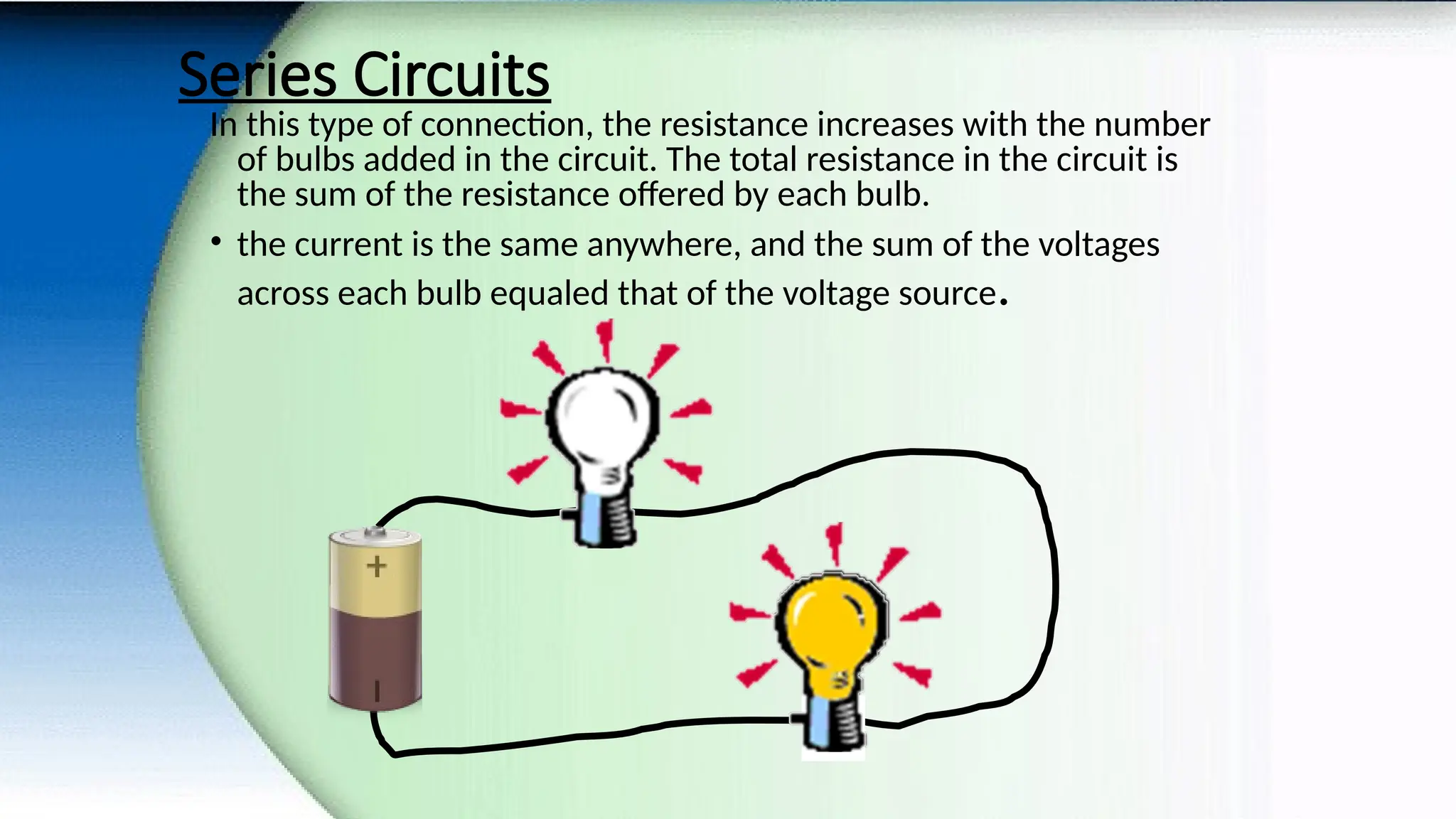 Series Circuits
In this type of connection, the resistance increases with the number
of bulbs added in the circuit. The total resistance in the circuit is
the sum of the resistance offered by each bulb.
• the current is the same anywhere, and the sum of the voltages
across each bulb equaled that of the voltage source.
 