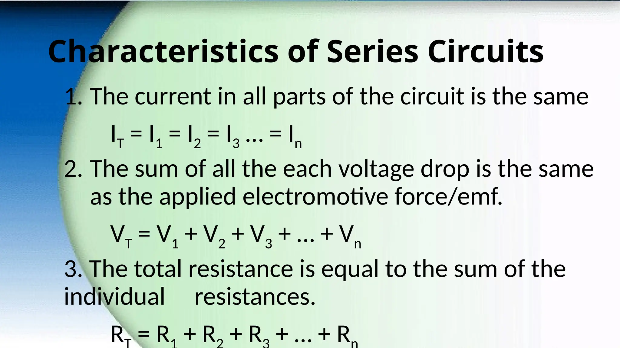 Characteristics of Series Circuits
1. The current in all parts of the circuit is the same
IT = I1 = I2 = I3 … = In
2. The sum of all the each voltage drop is the same
as the applied electromotive force/emf.
VT = V1 + V2 + V3 + … + Vn
3. The total resistance is equal to the sum of the
individual resistances.
R = R + R + R + … + R
 