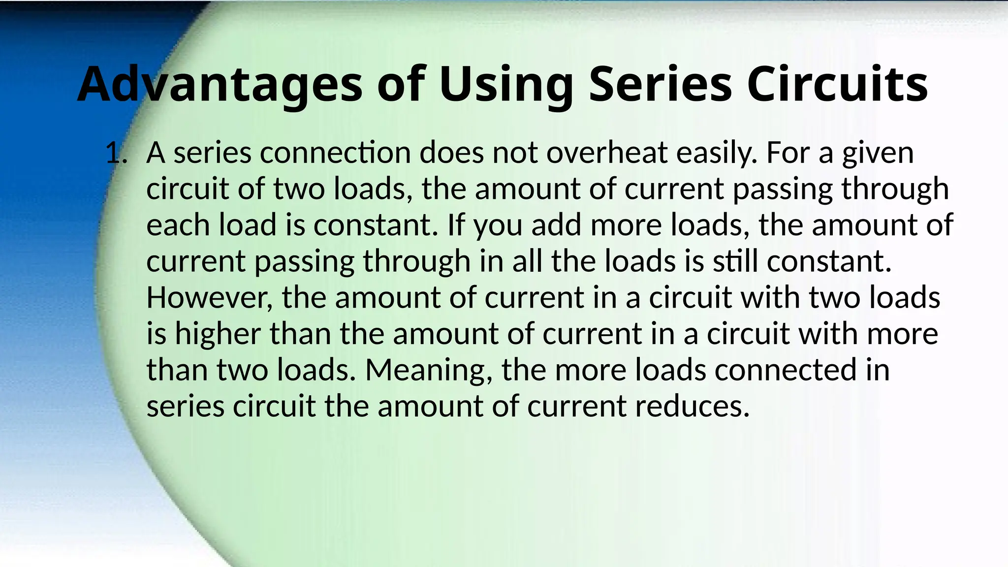 Advantages of Using Series Circuits
1. A series connection does not overheat easily. For a given
circuit of two loads, the amount of current passing through
each load is constant. If you add more loads, the amount of
current passing through in all the loads is still constant.
However, the amount of current in a circuit with two loads
is higher than the amount of current in a circuit with more
than two loads. Meaning, the more loads connected in
series circuit the amount of current reduces.
 