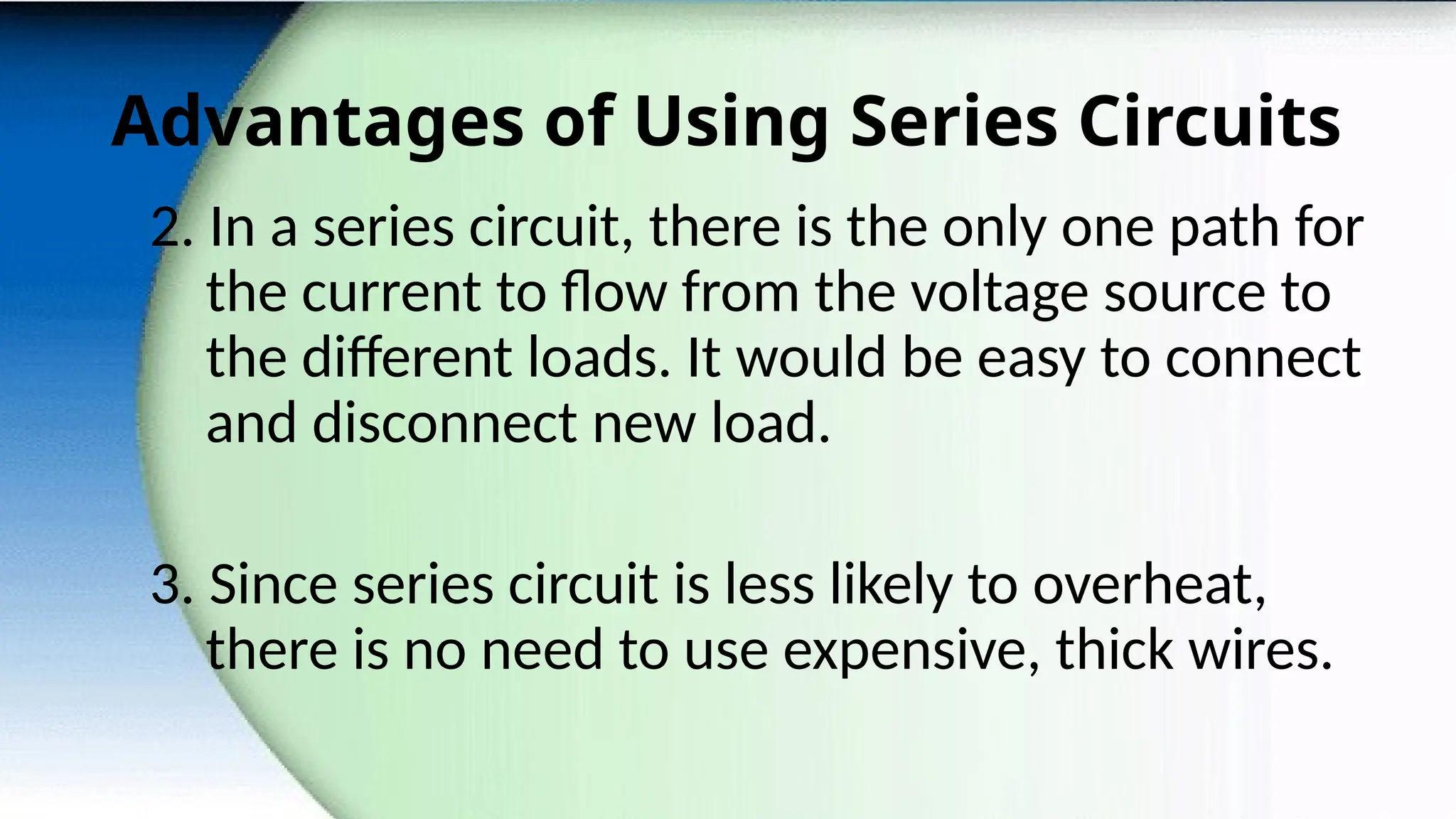 Advantages of Using Series Circuits
2. In a series circuit, there is the only one path for
the current to flow from the voltage source to
the different loads. It would be easy to connect
and disconnect new load.
3. Since series circuit is less likely to overheat,
there is no need to use expensive, thick wires.
 