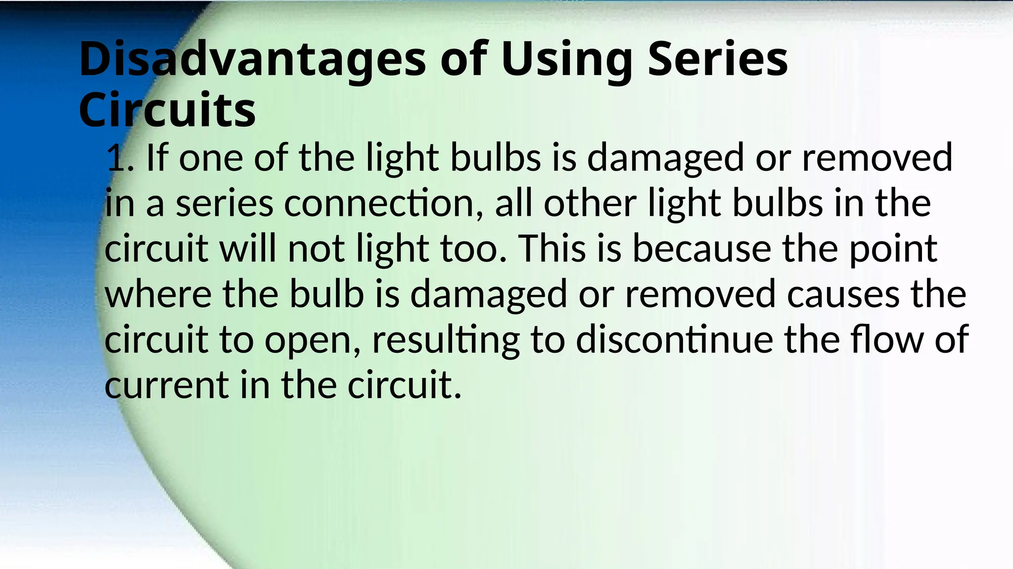 Disadvantages of Using Series
Circuits
1. If one of the light bulbs is damaged or removed
in a series connection, all other light bulbs in the
circuit will not light too. This is because the point
where the bulb is damaged or removed causes the
circuit to open, resulting to discontinue the flow of
current in the circuit.
 