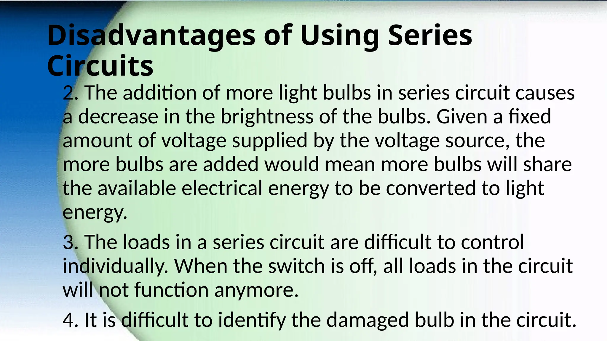 Disadvantages of Using Series
Circuits
2. The addition of more light bulbs in series circuit causes
a decrease in the brightness of the bulbs. Given a fixed
amount of voltage supplied by the voltage source, the
more bulbs are added would mean more bulbs will share
the available electrical energy to be converted to light
energy.
3. The loads in a series circuit are difficult to control
individually. When the switch is off, all loads in the circuit
will not function anymore.
4. It is difficult to identify the damaged bulb in the circuit.
 