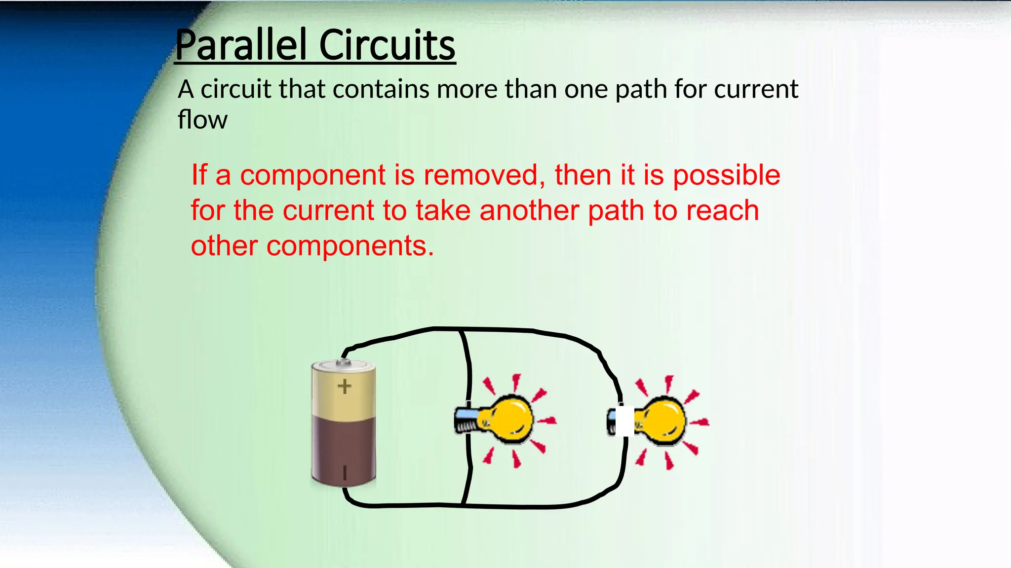 Parallel Circuits
A circuit that contains more than one path for current
flow
If a component is removed, then it is possible
for the current to take another path to reach
other components.
 
