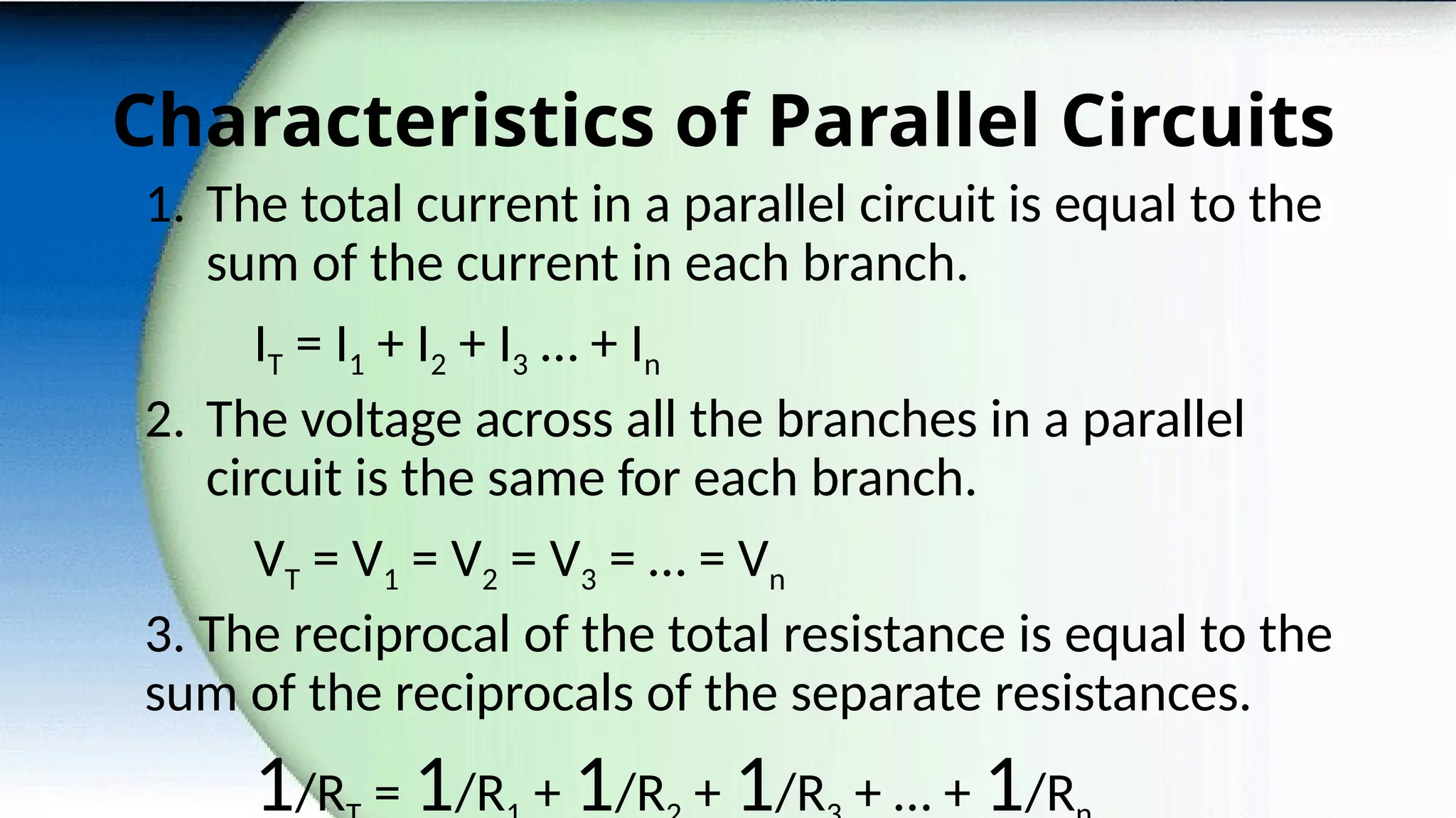 Characteristics of Parallel Circuits
1. The total current in a parallel circuit is equal to the
sum of the current in each branch.
IT = I1 + I2 + I3 … + In
2. The voltage across all the branches in a parallel
circuit is the same for each branch.
VT = V1 = V2 = V3 = … = Vn
3. The reciprocal of the total resistance is equal to the
sum of the reciprocals of the separate resistances.
1/R = 1/R + 1/R + 1/R + … + 1/R
 