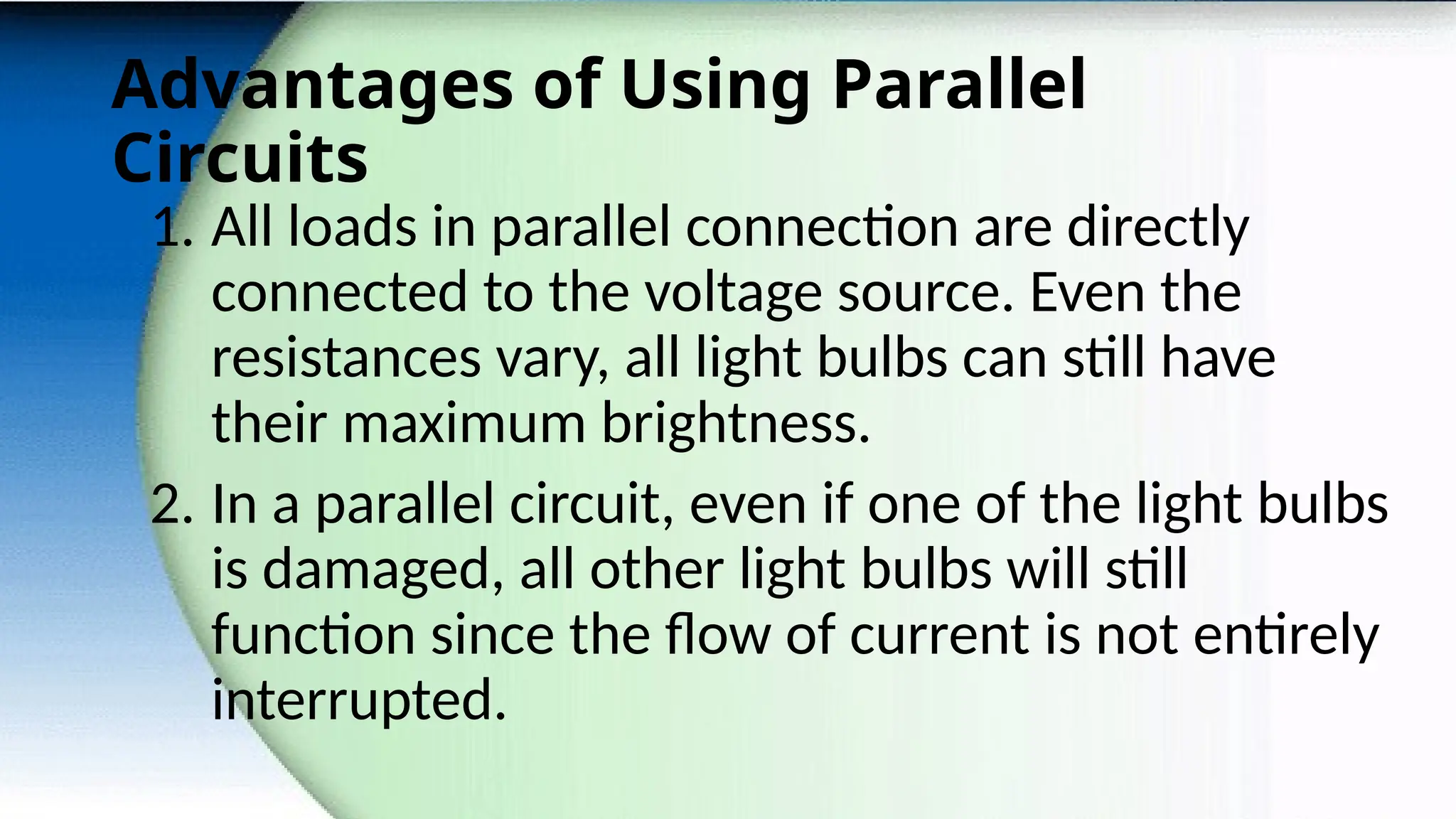 Advantages of Using Parallel
Circuits
1. All loads in parallel connection are directly
connected to the voltage source. Even the
resistances vary, all light bulbs can still have
their maximum brightness.
2. In a parallel circuit, even if one of the light bulbs
is damaged, all other light bulbs will still
function since the flow of current is not entirely
interrupted.
 
