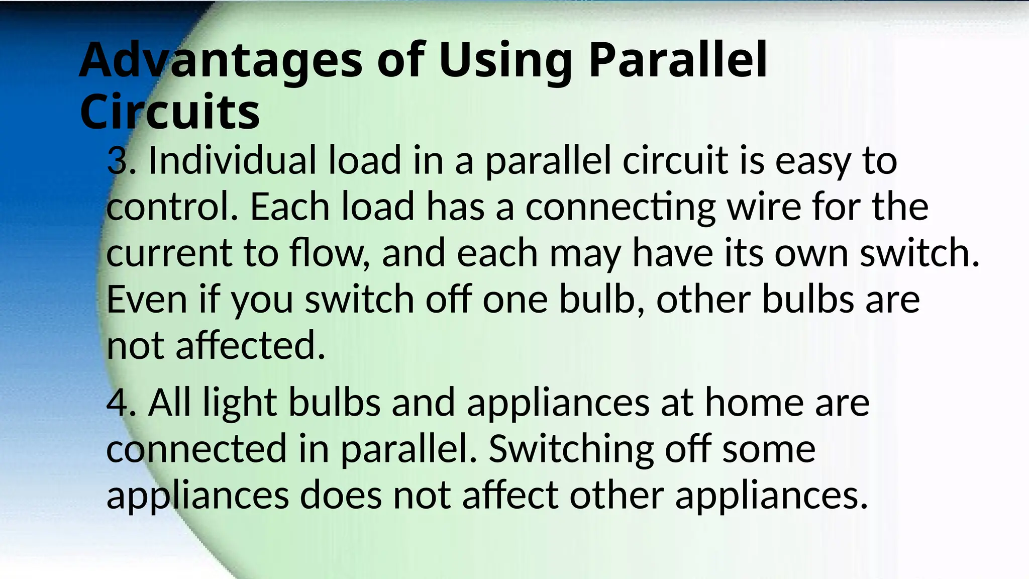 Advantages of Using Parallel
Circuits
3. Individual load in a parallel circuit is easy to
control. Each load has a connecting wire for the
current to flow, and each may have its own switch.
Even if you switch off one bulb, other bulbs are
not affected.
4. All light bulbs and appliances at home are
connected in parallel. Switching off some
appliances does not affect other appliances.
 