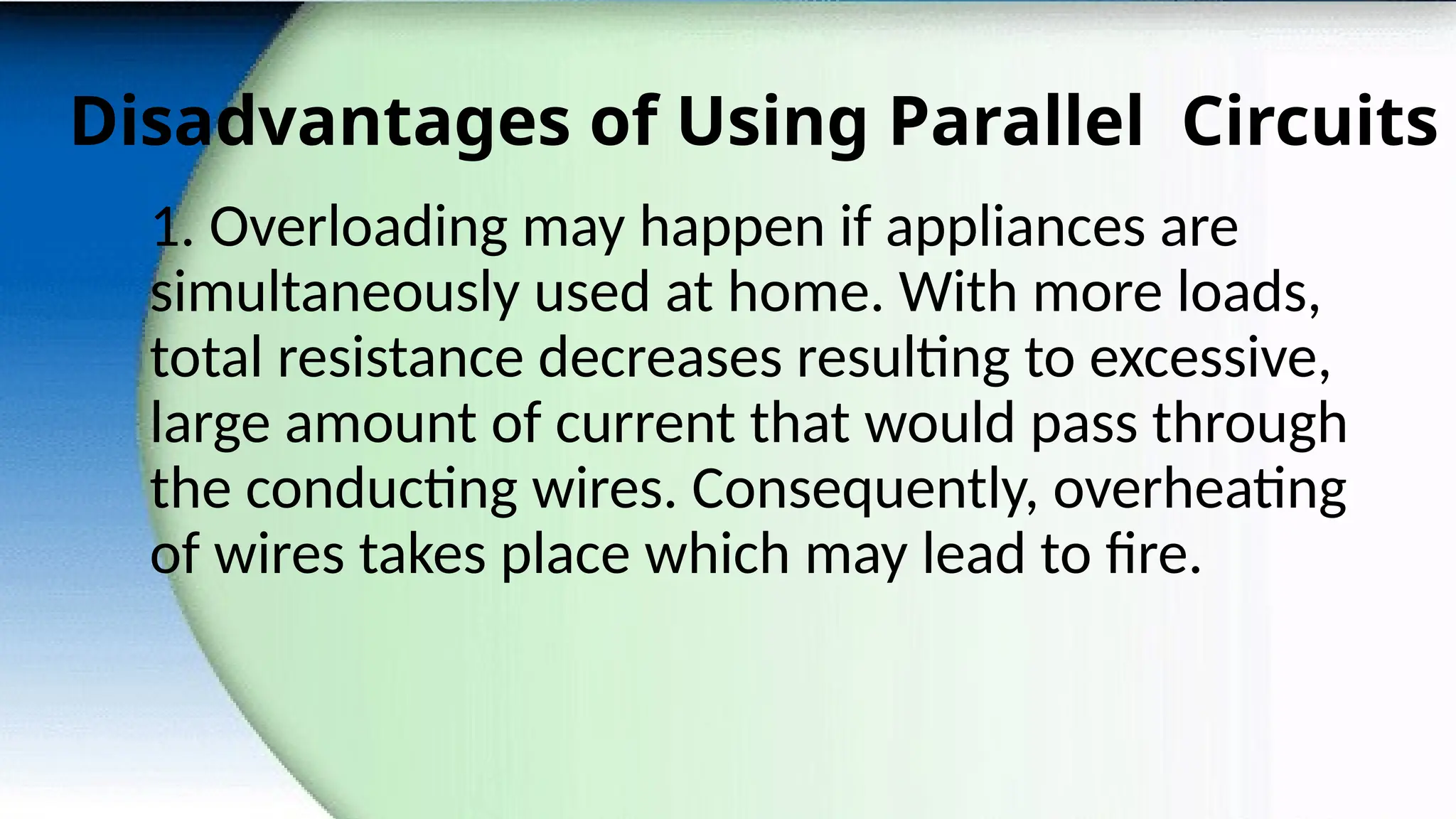 Disadvantages of Using Parallel Circuits
1. Overloading may happen if appliances are
simultaneously used at home. With more loads,
total resistance decreases resulting to excessive,
large amount of current that would pass through
the conducting wires. Consequently, overheating
of wires takes place which may lead to fire.
 