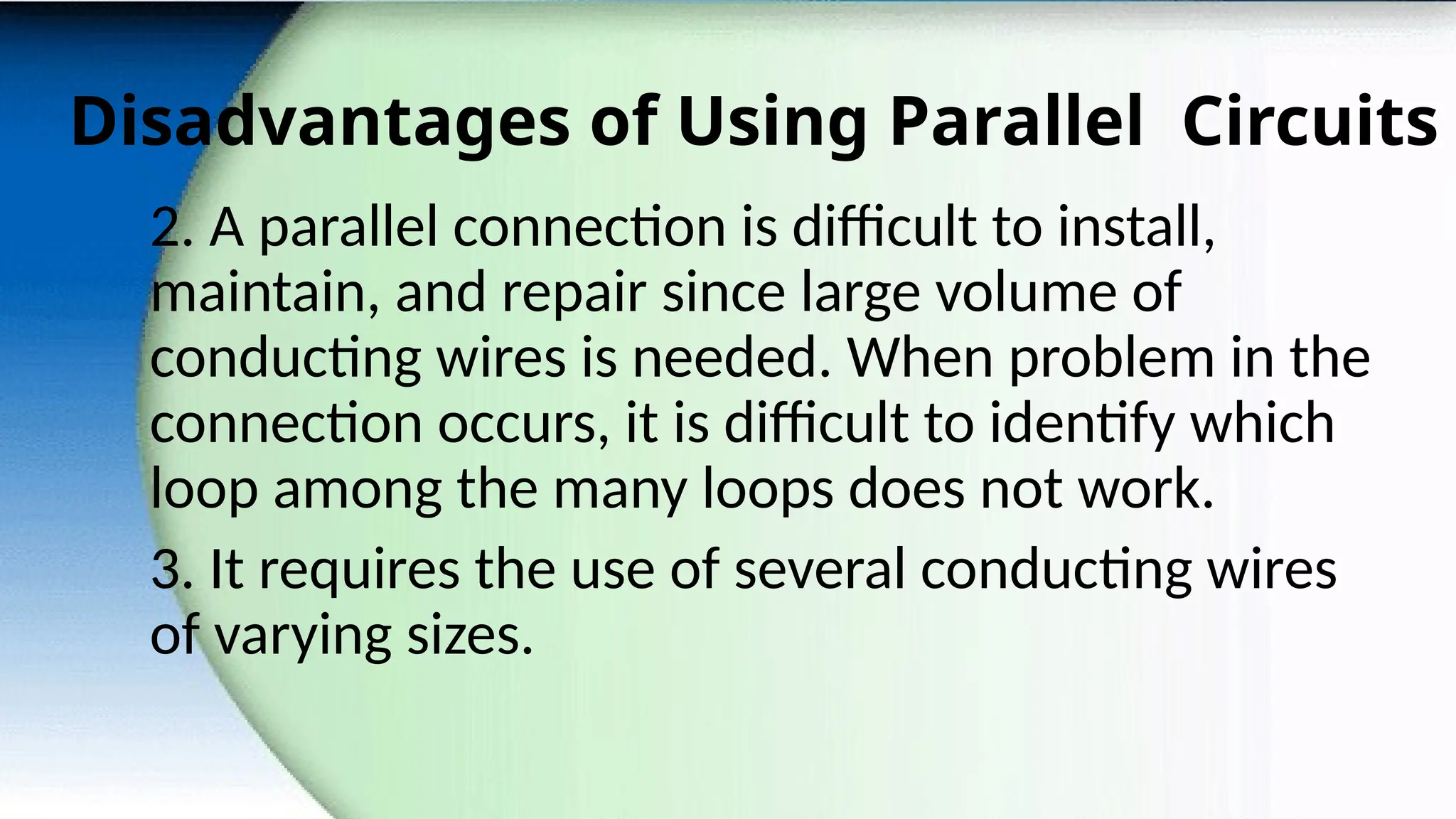 Disadvantages of Using Parallel Circuits
2. A parallel connection is difficult to install,
maintain, and repair since large volume of
conducting wires is needed. When problem in the
connection occurs, it is difficult to identify which
loop among the many loops does not work.
3. It requires the use of several conducting wires
of varying sizes.
 