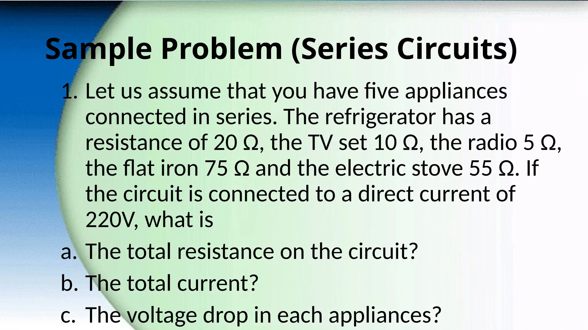 Sample Problem (Series Circuits)
1. Let us assume that you have five appliances
connected in series. The refrigerator has a
resistance of 20 Ω, the TV set 10 Ω, the radio 5 Ω,
the flat iron 75 Ω and the electric stove 55 Ω. If
the circuit is connected to a direct current of
220V, what is
a. The total resistance on the circuit?
b. The total current?
c. The voltage drop in each appliances?
 
