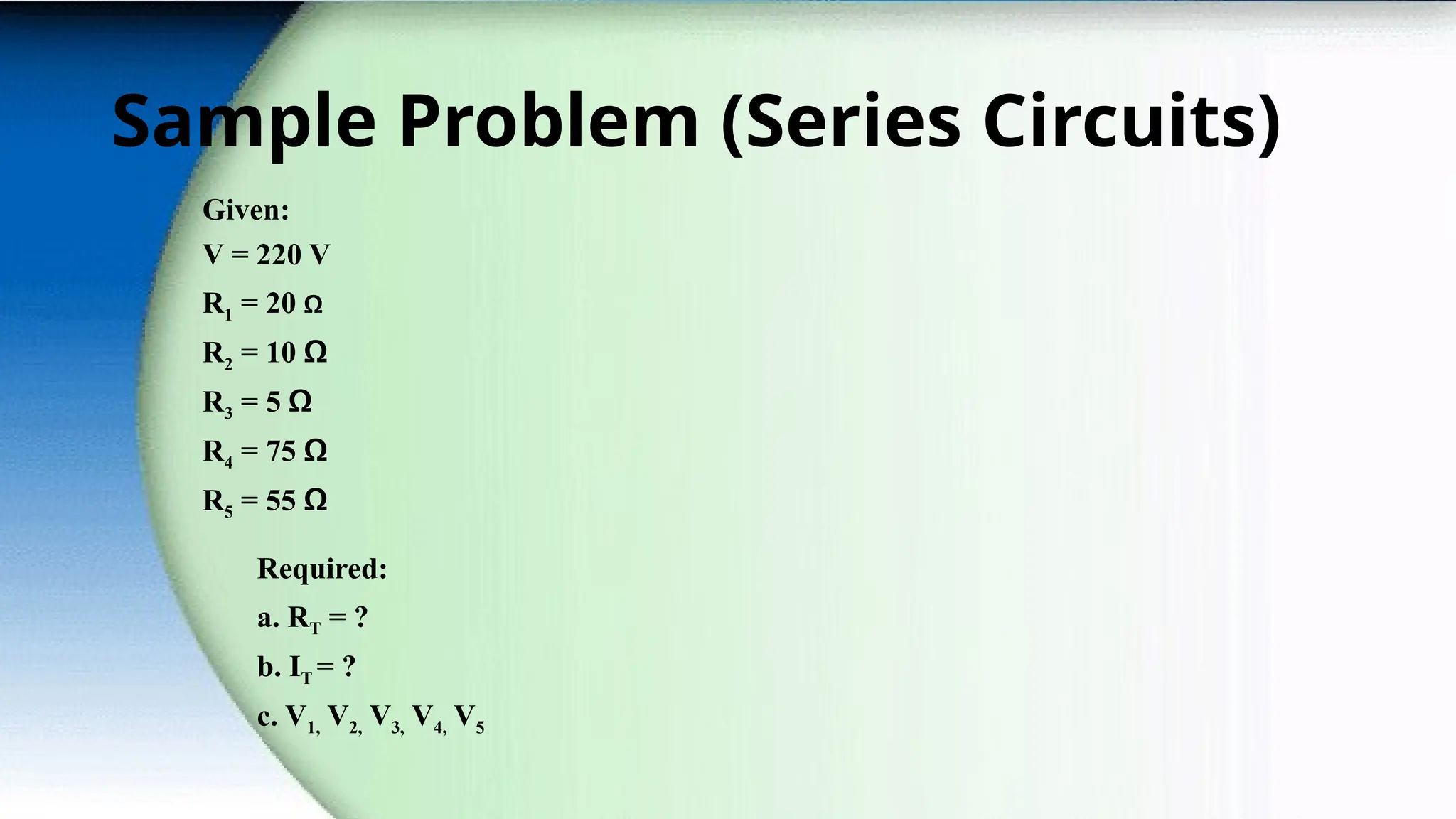 Sample Problem (Series Circuits)
Given:
V = 220 V
R1 = 20 Ω
R2 = 10 Ω
R3 = 5 Ω
R4 = 75 Ω
R5 = 55 Ω
Required:
a. RT = ?
b. IT = ?
c. V1, V2, V3, V4, V5
 