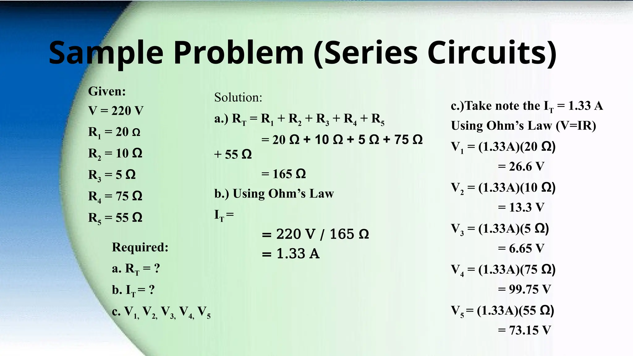 Sample Problem (Series Circuits)
Given:
V = 220 V
R1 = 20 Ω
R2 = 10 Ω
R3 = 5 Ω
R4 = 75 Ω
R5 = 55 Ω
Required:
a. RT = ?
b. IT = ?
c. V1, V2, V3, V4, V5
Solution:
a.) RT = R1 + R2 + R3 + R4 + R5
= 20 Ω + 10 Ω + 5 Ω + 75 Ω
+ 55 Ω
= 165 Ω
b.) Using Ohm’s Law
IT =
= 220 V / 165 Ω
= 1.33 A
c.)Take note the IT = 1.33 A
Using Ohm’s Law (V=IR)
V1 = (1.33A)(20 Ω)
= 26.6 V
V2 = (1.33A)(10 Ω)
= 13.3 V
V3 = (1.33A)(5 Ω)
= 6.65 V
V4 = (1.33A)(75 Ω)
= 99.75 V
V5 = (1.33A)(55 Ω)
= 73.15 V
 