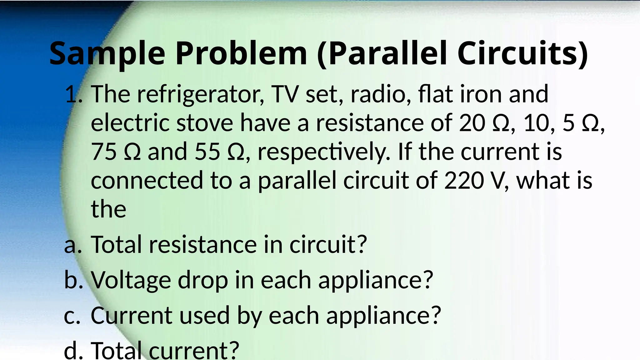Sample Problem (Parallel Circuits)
1. The refrigerator, TV set, radio, flat iron and
electric stove have a resistance of 20 Ω, 10, 5 Ω,
75 Ω and 55 Ω, respectively. If the current is
connected to a parallel circuit of 220 V, what is
the
a. Total resistance in circuit?
b. Voltage drop in each appliance?
c. Current used by each appliance?
d. Total current?
 