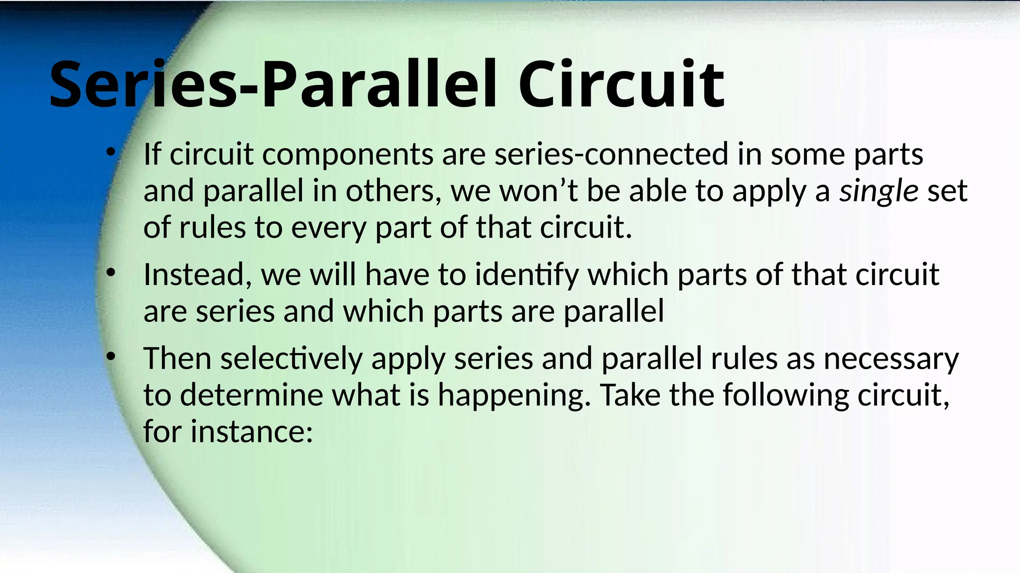 Series-Parallel Circuit
• If circuit components are series-connected in some parts
and parallel in others, we won’t be able to apply a single set
of rules to every part of that circuit.
• Instead, we will have to identify which parts of that circuit
are series and which parts are parallel
• Then selectively apply series and parallel rules as necessary
to determine what is happening. Take the following circuit,
for instance:
 
