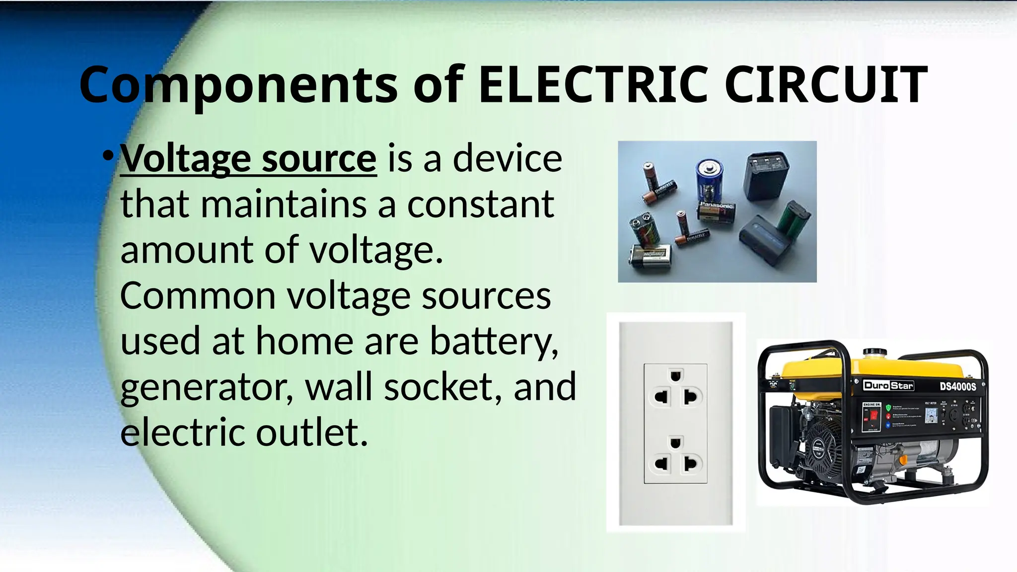 Components of ELECTRIC CIRCUIT
•Voltage source is a device
that maintains a constant
amount of voltage.
Common voltage sources
used at home are battery,
generator, wall socket, and
electric outlet.
 