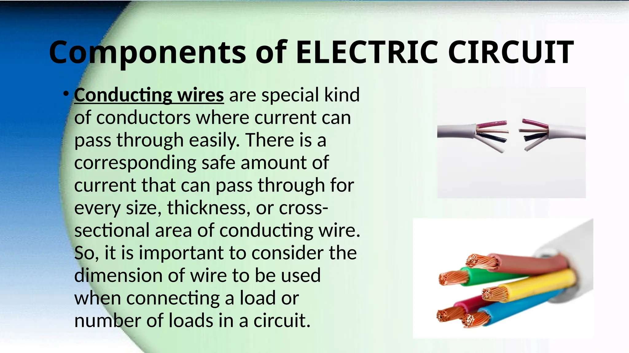 Components of ELECTRIC CIRCUIT
• Conducting wires are special kind
of conductors where current can
pass through easily. There is a
corresponding safe amount of
current that can pass through for
every size, thickness, or cross-
sectional area of conducting wire.
So, it is important to consider the
dimension of wire to be used
when connecting a load or
number of loads in a circuit.
 