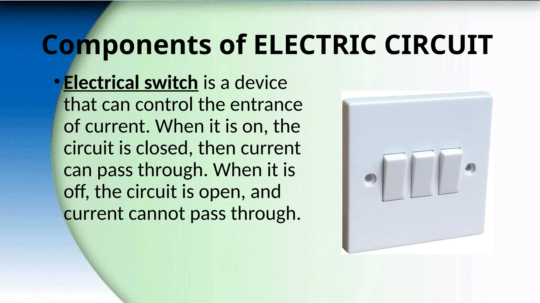 Components of ELECTRIC CIRCUIT
•Electrical switch is a device
that can control the entrance
of current. When it is on, the
circuit is closed, then current
can pass through. When it is
off, the circuit is open, and
current cannot pass through.
 