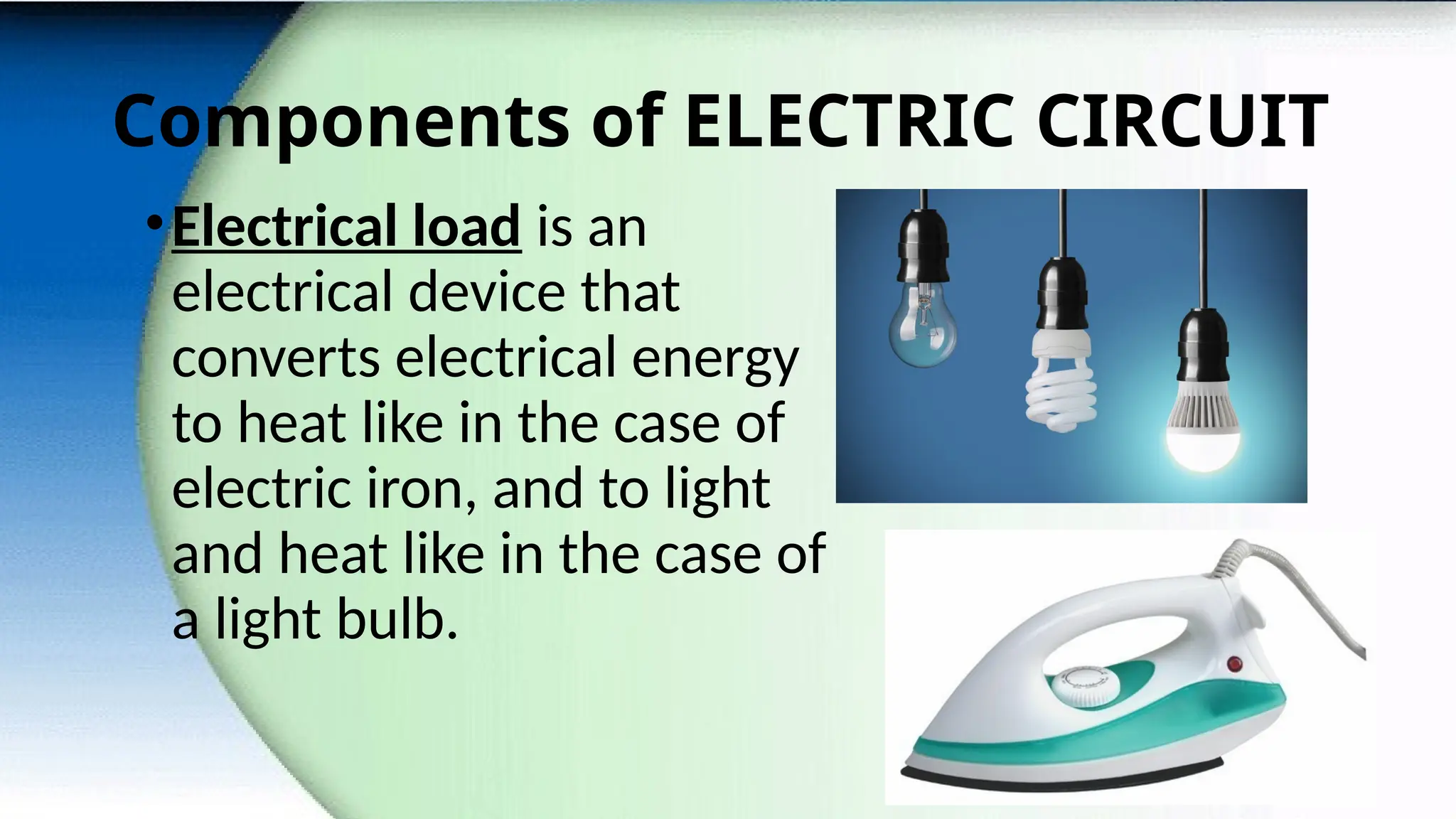 Components of ELECTRIC CIRCUIT
•Electrical load is an
electrical device that
converts electrical energy
to heat like in the case of
electric iron, and to light
and heat like in the case of
a light bulb.
 