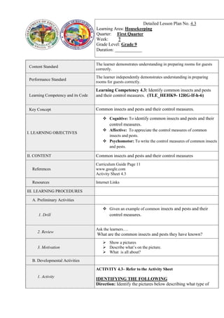 Content Standard
The learner demonstrates understanding in preparing rooms for guests
correctly.
Performance Standard
The learner independently demonstrates understanding in preparing
rooms for guests correctly.
Learning Competency and its Code
Learning Competency 4.3: Identify common insects and pests
and their control measures. (TLE_HEHK9- 12RG-If-h-6)
Key Concept Common insects and pests and their control measures.
I. LEARNING OBJECTIVES
 Cognitive: To identify common insects and pests and their
control measures.
 Affective: To appreciate the control measures of common
insects and pests.
 Psychomotor: To write the control measures of common insects
and pests.
II. CONTENT Common insects and pests and their control measures
References
Curriculum Guide Page 11
www.google.com
Activity Sheet 4.3
Resources Internet Links
III. LEARNING PROCEDURES
A. Preliminary Activities
1. Drill
 Given an example of common insects and pests and their
control measures.
2. Review
Ask the learners….
What are the common insects and pests they have known?
3. Motivation
 Show a pictures
 Describe what’s on the picture.
 What is all about?
B. Developmental Activities
1. Activity
ACTIVITY 4.3– Refer to the Activity Sheet
IDENTIFYING THE FOLLOWING
Direction: Identify the pictures below describing what type of
Detailed Lesson Plan No. 4.3
Learning Area: Housekeeping
Quarter: First Quarter
Week: 7
Grade Level: Grade 9
Duration: ____________
 