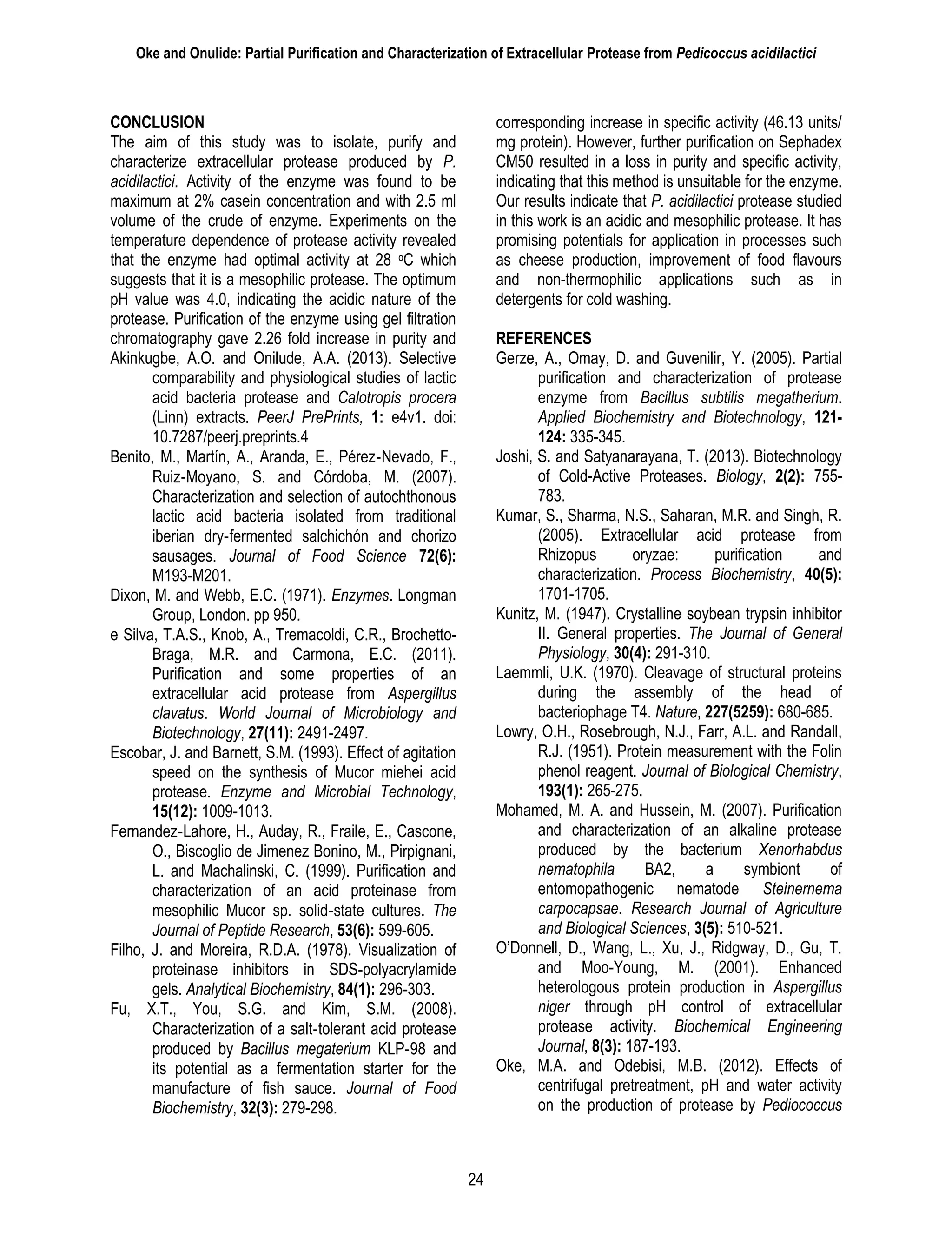 Oke and Onulide: Partial Purification and Characterization of Extracellular Protease from Pedicoccus acidilactici
24
CONCLUSION
The aim of this study was to isolate, purify and
characterize extracellular protease produced by P.
acidilactici. Activity of the enzyme was found to be
maximum at 2% casein concentration and with 2.5 ml
volume of the crude of enzyme. Experiments on the
temperature dependence of protease activity revealed
that the enzyme had optimal activity at 28 oC which
suggests that it is a mesophilic protease. The optimum
pH value was 4.0, indicating the acidic nature of the
protease. Purification of the enzyme using gel filtration
chromatography gave 2.26 fold increase in purity and
corresponding increase in specific activity (46.13 units/
mg protein). However, further purification on Sephadex
CM50 resulted in a loss in purity and specific activity,
indicating that this method is unsuitable for the enzyme.
Our results indicate that P. acidilactici protease studied
in this work is an acidic and mesophilic protease. It has
promising potentials for application in processes such
as cheese production, improvement of food flavours
and non-thermophilic applications such as in
detergents for cold washing.
REFERENCES
Akinkugbe, A.O. and Onilude, A.A. (2013). Selective
comparability and physiological studies of lactic
acid bacteria protease and Calotropis procera
(Linn) extracts. PeerJ PrePrints, 1: e4v1. doi:
10.7287/peerj.preprints.4
Benito, M., Martín, A., Aranda, E., Pérez‐Nevado, F.,
Ruiz‐Moyano, S. and Córdoba, M. (2007).
Characterization and selection of autochthonous
lactic acid bacteria isolated from traditional
iberian dry‐fermented salchichón and chorizo
sausages. Journal of Food Science 72(6):
M193-M201.
Dixon, M. and Webb, E.C. (1971). Enzymes. Longman
Group, London. pp 950.
e Silva, T.A.S., Knob, A., Tremacoldi, C.R., Brochetto-
Braga, M.R. and Carmona, E.C. (2011).
Purification and some properties of an
extracellular acid protease from Aspergillus
clavatus. World Journal of Microbiology and
Biotechnology, 27(11): 2491-2497.
Escobar, J. and Barnett, S.M. (1993). Effect of agitation
speed on the synthesis of Mucor miehei acid
protease. Enzyme and Microbial Technology,
15(12): 1009-1013.
Fernandez‐Lahore, H., Auday, R., Fraile, E., Cascone,
O., Biscoglio de Jimenez Bonino, M., Pirpignani,
L. and Machalinski, C. (1999). Purification and
characterization of an acid proteinase from
mesophilic Mucor sp. solid‐state cultures. The
Journal of Peptide Research, 53(6): 599-605.
Filho, J. and Moreira, R.D.A. (1978). Visualization of
proteinase inhibitors in SDS-polyacrylamide
gels. Analytical Biochemistry, 84(1): 296-303.
Fu, X.T., You, S.G. and Kim, S.M. (2008).
Characterization of a salt‐tolerant acid protease
produced by Bacillus megaterium KLP‐98 and
its potential as a fermentation starter for the
manufacture of fish sauce. Journal of Food
Biochemistry, 32(3): 279-298.
Gerze, A., Omay, D. and Guvenilir, Y. (2005). Partial
purification and characterization of protease
enzyme from Bacillus subtilis megatherium.
Applied Biochemistry and Biotechnology, 121-
124: 335-345.
Joshi, S. and Satyanarayana, T. (2013). Biotechnology
of Cold-Active Proteases. Biology, 2(2): 755-
783.
Kumar, S., Sharma, N.S., Saharan, M.R. and Singh, R.
(2005). Extracellular acid protease from
Rhizopus oryzae: purification and
characterization. Process Biochemistry, 40(5):
1701-1705.
Kunitz, M. (1947). Crystalline soybean trypsin inhibitor
II. General properties. The Journal of General
Physiology, 30(4): 291-310.
Laemmli, U.K. (1970). Cleavage of structural proteins
during the assembly of the head of
bacteriophage T4. Nature, 227(5259): 680-685.
Lowry, O.H., Rosebrough, N.J., Farr, A.L. and Randall,
R.J. (1951). Protein measurement with the Folin
phenol reagent. Journal of Biological Chemistry,
193(1): 265-275.
Mohamed, M. A. and Hussein, M. (2007). Purification
and characterization of an alkaline protease
produced by the bacterium Xenorhabdus
nematophila BA2, a symbiont of
entomopathogenic nematode Steinernema
carpocapsae. Research Journal of Agriculture
and Biological Sciences, 3(5): 510-521.
O’Donnell, D., Wang, L., Xu, J., Ridgway, D., Gu, T.
and Moo-Young, M. (2001). Enhanced
heterologous protein production in Aspergillus
niger through pH control of extracellular
protease activity. Biochemical Engineering
Journal, 8(3): 187-193.
Oke, M.A. and Odebisi, M.B. (2012). Effects of
centrifugal pretreatment, pH and water activity
on the production of protease by Pediococcus
 