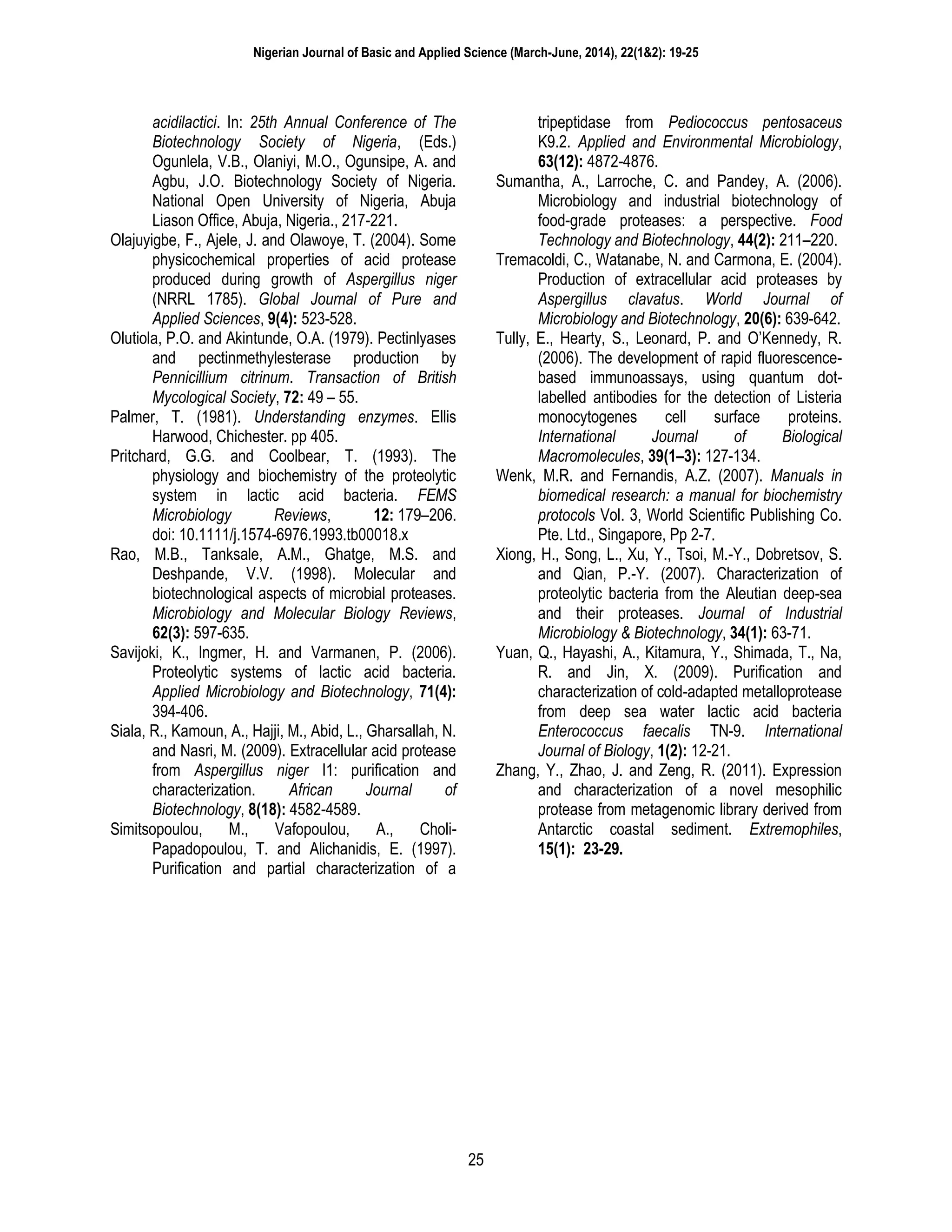 Nigerian Journal of Basic and Applied Science (March-June, 2014), 22(1&2): 19-25
25
acidilactici. In: 25th Annual Conference of The
Biotechnology Society of Nigeria, (Eds.)
Ogunlela, V.B., Olaniyi, M.O., Ogunsipe, A. and
Agbu, J.O. Biotechnology Society of Nigeria.
National Open University of Nigeria, Abuja
Liason Office, Abuja, Nigeria., 217-221.
Olajuyigbe, F., Ajele, J. and Olawoye, T. (2004). Some
physicochemical properties of acid protease
produced during growth of Aspergillus niger
(NRRL 1785). Global Journal of Pure and
Applied Sciences, 9(4): 523-528.
Olutiola, P.O. and Akintunde, O.A. (1979). Pectinlyases
and pectinmethylesterase production by
Pennicillium citrinum. Transaction of British
Mycological Society, 72: 49 – 55.
Palmer, T. (1981). Understanding enzymes. Ellis
Harwood, Chichester. pp 405.
Pritchard, G.G. and Coolbear, T. (1993). The
physiology and biochemistry of the proteolytic
system in lactic acid bacteria. FEMS
Microbiology Reviews, 12: 179–206.
doi: 10.1111/j.1574-6976.1993.tb00018.x
Rao, M.B., Tanksale, A.M., Ghatge, M.S. and
Deshpande, V.V. (1998). Molecular and
biotechnological aspects of microbial proteases.
Microbiology and Molecular Biology Reviews,
62(3): 597-635.
Savijoki, K., Ingmer, H. and Varmanen, P. (2006).
Proteolytic systems of lactic acid bacteria.
Applied Microbiology and Biotechnology, 71(4):
394-406.
Siala, R., Kamoun, A., Hajji, M., Abid, L., Gharsallah, N.
and Nasri, M. (2009). Extracellular acid protease
from Aspergillus niger I1: purification and
characterization. African Journal of
Biotechnology, 8(18): 4582-4589.
Simitsopoulou, M., Vafopoulou, A., Choli-
Papadopoulou, T. and Alichanidis, E. (1997).
Purification and partial characterization of a
tripeptidase from Pediococcus pentosaceus
K9.2. Applied and Environmental Microbiology,
63(12): 4872-4876.
Sumantha, A., Larroche, C. and Pandey, A. (2006).
Microbiology and industrial biotechnology of
food-grade proteases: a perspective. Food
Technology and Biotechnology, 44(2): 211–220.
Tremacoldi, C., Watanabe, N. and Carmona, E. (2004).
Production of extracellular acid proteases by
Aspergillus clavatus. World Journal of
Microbiology and Biotechnology, 20(6): 639-642.
Tully, E., Hearty, S., Leonard, P. and O’Kennedy, R.
(2006). The development of rapid fluorescence-
based immunoassays, using quantum dot-
labelled antibodies for the detection of Listeria
monocytogenes cell surface proteins.
International Journal of Biological
Macromolecules, 39(1–3): 127-134.
Wenk, M.R. and Fernandis, A.Z. (2007). Manuals in
biomedical research: a manual for biochemistry
protocols Vol. 3, World Scientific Publishing Co.
Pte. Ltd., Singapore, Pp 2-7.
Xiong, H., Song, L., Xu, Y., Tsoi, M.-Y., Dobretsov, S.
and Qian, P.-Y. (2007). Characterization of
proteolytic bacteria from the Aleutian deep-sea
and their proteases. Journal of Industrial
Microbiology & Biotechnology, 34(1): 63-71.
Yuan, Q., Hayashi, A., Kitamura, Y., Shimada, T., Na,
R. and Jin, X. (2009). Purification and
characterization of cold-adapted metalloprotease
from deep sea water lactic acid bacteria
Enterococcus faecalis TN-9. International
Journal of Biology, 1(2): 12-21.
Zhang, Y., Zhao, J. and Zeng, R. (2011). Expression
and characterization of a novel mesophilic
protease from metagenomic library derived from
Antarctic coastal sediment. Extremophiles,
15(1): 23-29.
 