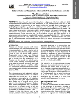 Available online at http://www.ajol.info/index.php/njbas/index
Nigerian Journal of Basic and Applied Science (March-June, 2014), 22(1&2): 19-25
DOI: http://dx.doi.org/10.4314/njbas.v22i1.4
ISSN 0794-5698
Partial Purification and Characterization of Extracellular Protease from Pedicoccus acidilactici
*1M.A. Oke and A.A. Onilude
1Department of Microbiology, Faculty of Life Sciences, University of Ilorin, P.M.B 1515, Ilorin, Nigeria
2Department of Microbiology, University of Ibadan, Ibadan, Nigeria
[*Corresponding author: oke.ma@unilorin.edu.ng; :+2348035818938]
19
FullLengthResearchArticle
ABSTRACT: Microbial proteases have wide industrial applications and proteases of the lactic acid bacteria (LAB)
have received special attention because of their importance in the food and dairy industry. Of all the LAB, the
proteolytic system of the pediococci is the least studied. Therefore, this study was aimed at characterizing and
purifying the protease produced by Pediococcus acidilactici grown in de Man, Rogosa and Sharpe (MRS) broth.
Casein concentration of 2% (w/v) and 2.5 ml of the crude enzyme were optimal for the activity of the protease. The
crude protease had temperature and pH optima of 28 oC and 4.0 respectively thus indicating that the enzyme is a
mesophilic and acidic protease. Purification of the enzyme by gel filtration chromatography on Sephadex G75
following ammonium sulphate precipitation gave 2.26 fold increase in purification with specific activity of 46.13
units/mg protein while purification on Sephadex CM50 resulted in reduced purification fold (1.24 - 1.59) with specific
activity ranging between 25.39 - 32.54 units/mg protein. The protease showed a characteristic band on SDS-PAGE
and the molecular weight was estimated between 45 and 66 kDa. The potential applications of the protease are
discussed.
Keywords: Protease, lactic acid bacteria, Pediococcus acidilactici, enzyme purification.
INTRODUCTION
Proteases are hydrolytic enzymes which release
peptides and amino acids from protein molecules. They
have wide applications in various industries such as
pharmaceutical, leather, food and detergent industries
(Rao et al., 1998). They also find usage in research.
They constitute one of the largest groups of industrial
enzymes and account for up to 60% of the total global
sale of enzymes (Joshi and Satyanarayana, 2013).
Proteases can be sourced from animals, plants,
viruses, bacteria and fungi. Microbial proteases are
more desired for industrial applications due to the
flexibility of microbes to genetic manipulation and the
fact that microbial proteases possess almost all the
characteristics needed for biotechnological application
(Rao et al., 1998).
The proteolytic system of lactic acid bacteria (LAB) has
received special interest because of the role of LAB in
the food and dairy industry. Since LAB are unable to
synthesize amino acids required for their metabolism,
they rely on an active system of proteolytic enzymes
which enables them to utilize the nitrogen sources
present in their environments (Pritchard and Coolbear,
1993). Besides enabling them to grow in environments
such as milk, the proteolytic system of LAB also
confers organoleptic improvements in fermented foods
for which they act as starters (Savijoki et al., 2006).
Proteases of other LAB members such as the
lactococci, lactobacilli and the streptococci have been
well-studied while those of the pediococci are less
reported in the literature. Strains of Pediococcus
acidilactici isolated from sausages have been reported
to possess protease and peptide-hydrolyzing enzymes
(Benito et al., 2007). The production of protease by P.
acidilactici is influenced by several environmental
factors. Oke and Odebisi (2012) reported that the
optimal conditions for protease production by the
organism were centrifugation pretreatment of 3500
rpm, pH 6.5 and water activity of 0.99.
The suitability of an enzyme for industrial processes
depends on its unique characteristics such as optimum
temperature, pH, mode of action, etc. (Zhang et al.,
2011). Therefore, characterization and purification of an
enzyme is highly important in appreciating its potential
uses. A better understanding of the protease produced
by P. acidilactici would allow for further improvements
in its use as starter culture in meats and other
fermentations and also enable us to identify other
potential industrial applications of the enzyme.
MATERIALS AND METHODS
Source of organism
P. acidilactici was obtained from the culture collection
of the Department of Microbiology, University of
Ibadan, Nigeria. The organism was previously isolated
from refrigerated meat samples (Duyilemi, O.P.;
personal communication, September 28, 2013). Pure
cultures of the organism were maintained on MRS
 