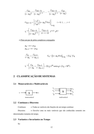 12
( ) ( ) ( ) ( )
Ckr
s pk
r
Ck r
s pk
r
Ck r i
s pk
r i
Ck
s pk−
+
−
− −
+
−
− −
+
−
( ) ( )1
1
1... +
( )Ck r i
i
di
dsi
s pk
rF s
s pk
( )
!
( ) , , ,− = −











=
=
1
0 1i ... r -1
( )
L − −
− −








=
−
− −
1
1
Ck r i
s pk
r i
Ck r i
r i
p tk
( ) ( )
( )!
tr-i-1 e
c) Para um par de pólos complexos conjugados
pk j d
pk j d
= +
+ = −
σ ω
σ ω1
Ck
s pk
Ck
s pk−
+ +
− +
1
1
[ ]Ck s pk F s s p Ckk
= − = =( ) ( ) Ck
L −
−
+ +
− +





 = + +1 1
1
2 90
Ck
s pk
Ck
s pk
Ck
t
dt Ck
oeσ ωsen( )
2 CLASSIFICAÇÃO DE SISTEMAS
2.1 Monovariáveis e Multivariáveis
su y
monovariável
s
u
y
1
u
2
u
p
y
1
2
y
r
multivariável
2.2 Contínuos e Discretos
Contínuos → Todas as variáveis são funções de um tempo contínuo
Discretos → Envolve uma ou mais variáveis que são conhecidas somente em
determinados instantes de tempo.
2.3 Variantes e Invariantes no Tempo
Se:
 
