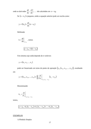 17
onde as derivadas
df
dx
, 2
2
dx
fd
, ... são calculadas em x x= 0
Se ( )0xx − é pequeno, então a equação anterior pode ser escrita como:
( ) ( )00 xx
dx
df
xfy −+=
Definindo
0xxdx
df
k
=
= , temos
( )00 xxkyy −+=
Um sistema cuja saída depende de n variáveis
( )n21 x,...,x,xfy =
pode ser linearizado em torno do ponto de operação ( )[ ]0n20100 x,...,x,x,y , resultando
em
( ) ( )0jj
n
1j
x,...,x,xj
0n2010 xx
x
f
x,...,x,xfy
0n2010
−
∂
∂
+= ∑=
Denominando
0n2010 x,...,x,xj
j
x
f
k
∂
∂
=
temos,
( ) ( ) ( )0nnn202210110 xxk...xxkxxkyy −++−+−+=
EXEMPLOS
1) Pêndulo Simples
 