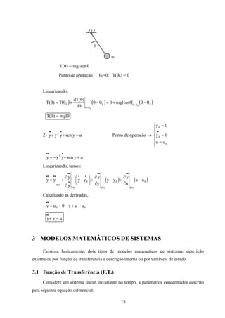 18
θ
m
θ=θ senmgl)(T
Ponto de operação θ0=0; T(θ0) = 0
Linearizando,
( ) ( ) ( )000 0
0
cosmgl0
d
)(dT
T)(T θ−θθ+=θ−θ
θ
θ
+θ=θ θ=θ
θ=θ
T mgl( )θ θ=
2) uysenyyy 2
=++
•••
Ponto de operação →







=
=
=
•
0
0
0
uu
0y
0y
uysenyyy 2
+−−=
•••
Linearizando, temos:
( ) ( )0
PO
0
PO
0
PO
PO
uu
u
y
yy
y
y
yy
y
y
yy −
∂
∂
+−
∂
∂
+





−
∂
∂
+=
••••
••
•
••
••••
Calculando as derivadas,
00 uuy0uy −+−+=
••
uyy =+
••
3 MODELOS MATEMÁTICOS DE SISTEMAS
Existem, basicamente, dois tipos de modelos matemáticos de sistemas: descrição
externa ou por função de transferência e descrição interna ou por variáveis de estado.
3.1 Função de Transferência (F.T.)
Considere um sistema linear, invariante no tempo, a parâmetros concentrados descrito
pela seguinte equação diferencial:
 
