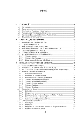2
ÍNDICE
1 INTRODUÇÃO ........................................................................................................4
1.1 DEFINIÇÕES .........................................................................................................4
1.2 EXEMPLOS...........................................................................................................5
1.3 CONTROLE DE PROCESSOS INDUSTRIAIS..............................................................5
1.4 PROBLEMAS DE CONTROLE EM ENGENHARIA......................................................7
1.5 RESUMO DA HISTÓRIA DO CONTROLE AUTOMÁTICO...........................................8
1.6 TRANSFORMADA DE LAPLACE.............................................................................8
2 CLASSIFICAÇÃO DE SISTEMAS .....................................................................12
2.1 MONOVARIÁVEIS E MULTIVARIÁVEIS ...............................................................12
2.2 CONTÍNUOS E DISCRETOS..................................................................................12
2.3 VARIANTES E INVARIANTES NO TEMPO .............................................................12
2.4 SISTEMA A PARÂMETROS CONCENTRADOS E DISTRIBUÍDOS .............................13
2.5 DETERMINÍSTICOS E ESTOCÁSTICOS ..................................................................13
2.6 COM MEMÓRIA E SEM MEMÓRIA.............................................................13
2.7 SISTEMAS LINEARES E NÃO-LINEARES .................................................13
2.7.1 Sistemas Lineares .....................................................................................13
2.7.2 Sistemas Não-Lineares .............................................................................15
2.7.3 Linearização de Sistemas Não-Lineares ..................................................16
3 MODELOS MATEMÁTICOS DE SISTEMAS..................................................18
3.1 FUNÇÃO DE TRANSFERÊNCIA (F.T.) ..................................................................18
3.2 REPRESENTAÇÃO EM VARIÁVEIS DE ESTADO (V.E.) .........................................20
3.3 RELAÇÃO ENTRE VARIÁVEIS DE ESTADO E FUNÇÃO DE TRANSFERÊNCIA.........21
3.4 MODELAGEM DE SISTEMAS FÍSICOS ..................................................................22
3.4.1 Variáveis Generalizadas ..........................................................................22
3.4.2 Elementos de Sistemas Físicos.................................................................23
3.4.3 Interconexão de Elementos de Sistemas...................................................24
3.4.4 Sistemas Mecânicos Translacionais.........................................................26
3.4.5 Sistemas Mecânicos Rotacionais..............................................................29
3.4.6 Sistemas Eletromecânicos ........................................................................31
3.4.7 Sistemas Fluídicos....................................................................................33
3.4.8 Sistemas Térmicos ....................................................................................35
3.5 DIAGRAMAS DE BLOCOS....................................................................................37
3.5.1 Definição ..................................................................................................37
3.5.2 Componentes ............................................................................................37
3.5.3 Diagrama de Blocos de um Sistema em Malha Fechada.........................37
3.5.4 Procedimento para a Construção ............................................................38
3.5.5 Redução de um Diagrama de Blocos .......................................................38
3.6 GRÁFICOS DE FLUXO DE SINAL..........................................................................40
3.6.1 Introdução ................................................................................................40
3.6.2 Definições.................................................................................................41
3.6.3 Diagrama de Fluxo de Sinal a Partir do Diagrama de Blocos................41
3.6.4 Fórmula de Ganho de Mason...................................................................42
 