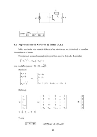 20
i(t) C
L
R
iL
v
C
1RCsLCs
1
)s(I
)s(I
)s(G 2
L
++
==
3.2 Representação em Variáveis de Estado (V.E.)
Idéia: representar uma equação diferencial de n-ésima por um conjunto de n equações
diferenciais de 1ª
ordem.
Considerando a seguinte equação diferencial (não envolve derivadas da entrada):
uyaya...yay n1n
)1n(
1
)n(
=++++ −
−
&
com condições iniciais
)1n(
)0(y,...),0(y),0(y
−
& .
Definindo:







=
=
=
− )1n(
n
2
1
yx
:
yx
yx
&
⇔







+−−−−=
=
=
−− uxa...xaxax
:
xx
xx
n121n1n1n
32
21
&
&
&
Definindo
















=
−
n
1n
2
1
x
x
:
x
x
x
















−−−−
=
−− 12n1nn a...aaa
1...000
:::::
0...100
0...010
A
















=
1
0
:
0
0
B
[ ]00...01=C
Temos:
uBAxx +=& EQUAÇÃO DE ESTADO
 