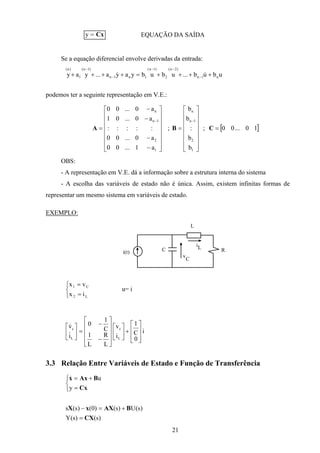 21
y = Cx EQUAÇÃO DA SAÍDA
Se a equação diferencial envolve derivadas da entrada:
ubub...ububyaya...yay n1n
)2n(
2
)1n(
1n1n
)1n(
1
)n(
++++=++++ −
−−
−
−
&&
podemos ter a seguinte representação em V.E.:
[ ]10...00;
b
b
:
b
b
;
a1...00
a0...00
:::::
a0...01
a0...00
1
2
1n
n
1
2
1n
n
=
















=
















−
−
−
−
=
−−
CBA
OBS:
- A representação em V.E. dá a informação sobre a estrutura interna do sistema
- A escolha das variáveis de estado não é única. Assim, existem infinitas formas de
representar um mesmo sistema em variáveis de estado.
EXEMPLO:
i(t) C
L
R
iL
v
C



=
=
L2
C1
ix
vx
u= i
i
0
C
1
i
v
L
R
L
1
C
1
0
i
v
L
c
L
c








+















−
−
=





&
&
3.3 Relação Entre Variáveis de Estado e Função de Transferência



=
+=
Cx
BAxx
y
u&
)s()s(Y
)s(U)s()0()s(s
CX
BAXxX
=
+=−
 