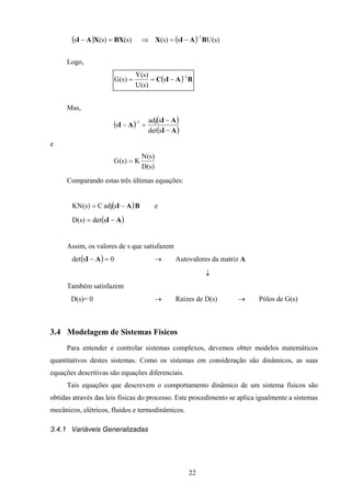 22
( ) ( ) )s(Us)s()s()s(s
1
BAIXBXXAI
−
−=⇒=−
Logo,
( ) BAIC
1
s
)s(U
)s(Y
)s(G
−
−==
Mas,
( ) ( )
( )AI
AI
AI
−
−
=−
−
sdet
sadj
s
1
e
)s(D
)s(N
K)s(G =
Comparando estas três últimas equações:
( )BAIsadjC)s(KN −= e
( )AI −= sdet)s(D
Assim, os valores de s que satisfazem
( ) 0sdet =− AI → Autovalores da matriz A
↓
Também satisfazem
D(s)= 0 → Raízes de D(s) → Pólos de G(s)
3.4 Modelagem de Sistemas Físicos
Para entender e controlar sistemas complexos, devemos obter modelos matemáticos
quantitativos destes sistemas. Como os sistemas em consideração são dinâmicos, as suas
equações descritivas são equações diferenciais.
Tais equações que descrevem o comportamento dinâmico de um sistema físicos são
obtidas através das leis físicas do processo. Este procedimento se aplica igualmente a sistemas
mecânicos, elétricos, fluídos e termodinâmicos.
3.4.1 Variáveis Generalizadas
 