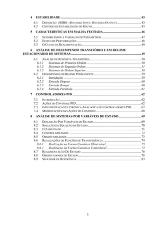 3
4 ESTABILIDADE....................................................................................................43
4.1 DEFINIÇÃO (BIBO - BOUNDED INPUT, BOUNDED OUTPUT)..............................43
4.2 CRITÉRIO DE ESTABILIDADE DE ROUTH.............................................................43
5 CARACTERÍSTICAS EM MALHA FECHADA...............................................46
5.1 SENSIBILIDADE À VARIAÇÃO DE PARÂMETROS .................................................47
5.2 EFEITO DE PERTURBAÇÕES................................................................................48
5.3 O CUSTO DA REALIMENTAÇÃO..........................................................................49
6 ANÁLISE DE DESEMPENHO TRANSITÓRIO E EM REGIME
ESTACIONÁRIO DE SISTEMAS.......................................................................................49
6.1 ANÁLISE DE RESPOSTA TRANSITÓRIA ...............................................................50
6.1.1 Sistemas de Primeira Ordem....................................................................50
6.1.2 Sistemas de Segunda Ordem ....................................................................51
6.1.3 Sistemas de Ordem Superior ....................................................................56
6.2 DESEMPENHO EM REGIME PERMANENTE...........................................................59
6.2.1 Introdução ................................................................................................59
6.2.2 Entrada Degrau........................................................................................60
6.2.3 Entrada Rampa.........................................................................................60
6.2.4 Entrada Parábola.....................................................................................61
7 CONTROLADORES PID .....................................................................................62
7.1 INTRODUÇÃO .....................................................................................................62
7.2 AÇÕES DE CONTROLE PID.................................................................................62
7.3 IMPLEMENTAÇÃO ELETRÔNICA ANALÓGICA DE CONTROLADORES PID............67
7.4 MODIFICAÇÕES DAS AÇÕES DE CONTROLE........................................................68
8 ANÁLISE DE SISTEMAS POR VARIÁVEIS DE ESTADO............................69
8.1 DESCRIÇÃO POR VARIÁVEIS DE ESTADO ...........................................................69
8.2 SOLUÇÃO DA EQUAÇÃO DE ESTADO..................................................................70
8.3 ESTABILIDADE...................................................................................................71
8.4 CONTROLABILIDADE .........................................................................................72
8.5 OBSERVABILIDADE............................................................................................73
8.6 REALIZAÇÕES DE FUNÇÕES DE TRANSFERÊNCIA ...............................................74
8.6.1 Realização na Forma Canônica Observável............................................75
8.6.2 Realização na Forma Canônica Controlável...........................................75
8.7 REALIMENTAÇÃO DE ESTADO...........................................................................76
8.8 OBSERVADORES DE ESTADO..............................................................................78
8.9 SEGUIDOR DE REFERÊNCIA................................................................................83
 