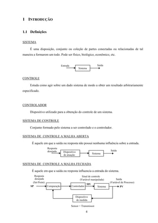 4
1 INTRODUÇÃO
1.1 Definições
SISTEMA
É uma disposição, conjunto ou coleção de partes conectadas ou relacionadas de tal
maneira a formarem um todo. Pode ser físico, biológico, econômico, etc.
Sistema
Entrada Saída
CONTROLE
Estuda como agir sobre um dado sistema de modo a obter um resultado arbitrariamente
especificado.
CONTROLADOR
Dispositivo utilizado para a obtenção do controle de um sistema.
SISTEMA DE CONTROLE
Conjunto formado pelo sistema a ser controlado e o controlador.
SISTEMA DE CONTROLE A MALHA ABERTA
É aquele em que a saída ou resposta não possui nenhuma influência sobre a entrada.
Sistema
Saída
Dispositivo
de atuação
Resposta
desejada
SISTEMA DE CONTROLE A MALHA FECHADA
É aquele em que a saída ou resposta influencia a entrada do sistema.
Sistema
Saída
Comparação Controlador
Dispositivo
de medida
Resposta
desejada
(Set Point)
SP
(Variável de Processo)
PV
Sinal de controle
(Variável manipulada)
MV
Sensor + Transmissor
 