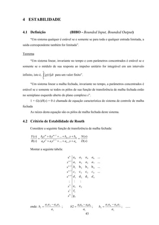 43
4 ESTABILIDADE
4.1 Definição (BIBO - Bounded Input, Bounded Output)
“Um sistema qualquer é estável se e somente se para toda e qualquer entrada limitada, a
saída correspondente também for limitada”.
Teorema
“Um sistema linear, invariante no tempo e com parâmetros concentrados é estável se e
somente se o módulo de sua resposta ao impulso unitário for integrável em um intervalo
infinito, isto é, ∫
∞
0
)( dttg para um valor finito”.
“Um sistema linear a malha fechada, invariante no tempo, a parâmetros concentrados é
estável se e somente se todos os pólos de sua função de transferência de malha fechada estão
no semiplano esquerdo aberto do plano complexo s”.
1 + G(s)H(s) = 0 é chamada de equação característica do sistema de controle de malha
fechada
As raízes desta equação são os pólos de malha fechada deste sistema.
4.2 Critério de Estabilidade de Routh
Considere a seguinte função de transferência de malha fechada:
)(
)(
...
...
)(
)(
1
1
10
1
1
10
sD
sN
asasasa
bsbsbsb
sR
sY
nn
nn
mm
mm
=
++++
++++
=
−
−
−
−
Montar a seguinte tabela:
1
1
21
4321
4321
4321
7531
6420
0
1
2
4
3
2
1
n
g
f
ee
::
dd
...cc
...bbb
...a
...
:
s
dd
cc
b
aaa
aaaa
s
s
s
s
s
s
s
n
n
n
n
−
−
−
−
onde:
1
3021
1
a
aaaa
b
−
= ;
1
5041
2
a
aaaa
b
−
= ;
1
7061
3
a
aaaa
b
−
= ; ......
 