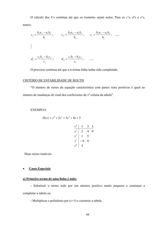 44
O cálculo dos b’s continua até que os restantes sejam nulos. Para os c’s, d’s e e’s,
temos:
1
2131
1
b
baab
c
−
= ;
1
3151
2
b
baab
c
−
= ;
1
4171
1
b
baab
c
−
= ; ......
M
1
2121
1
c
cbbc
d
−
= ;
1
3131
2
c
cbbc
d
−
= ; .....
O processo continua até que a n-ésima linha tenha sido completada.
CRITÉRIO DE ESTABILIDADE DE ROUTH
“O número de raízes da equação característica com partes reais positivas é igual ao
número de mudanças de sinal dos coeficientes da 1a
coluna da tabela”.
EXEMPLO:
5432)( 234
++++= sssssD
5
06
51
042
531
0
1
2
3
4
s
s
s
s
s
−
Duas raízes instáveis
• Casos Especiais
a) Primeiro termo de uma linha é nulo:
- Substituir o termo nulo por um número positivo muito pequeno e continuar a
completar a tabela ou
- Multiplicar o polinômio por (s+1) e construir a tabela
 