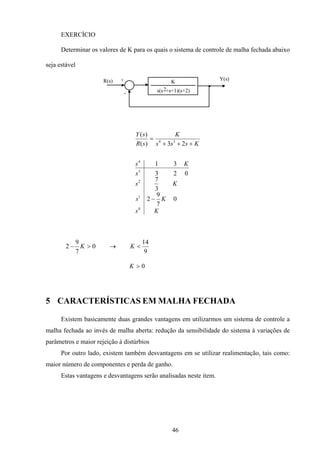 46
EXERCÍCIO
Determinar os valores de K para os quais o sistema de controle de malha fechada abaixo
seja estável
R(s) +
-
Y(s)
s(s +s+1)(s+2)2
K
Ks
Ks
Ks
s
Ks
Ksss
K
sR
sY
0
1
2
3
4
34
0
7
9
2
3
7
023
31
23)(
)(
−
+++
=
9
14
0
7
9
2 <→>− KK
0>K
5 CARACTERÍSTICAS EM MALHA FECHADA
Existem basicamente duas grandes vantagens em utilizarmos um sistema de controle a
malha fechada ao invés de malha aberta: redução da sensibilidade do sistema à variações de
parâmetros e maior rejeição à distúrbios
Por outro lado, existem também desvantagens em se utilizar realimentação, tais como:
maior número de componentes e perda de ganho.
Estas vantagens e desvantagens serão analisadas neste item.
 