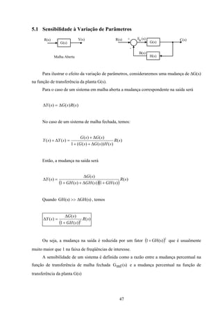 47
5.1 Sensibilidade à Variação de Parâmetros
G(s)
R(s) Y(s)
Malha Aberta
R(s) +
-
G(s)
H(s)
E (s)
B(s)
C(s)a
Para ilustrar o efeito da variação de parâmetros, consideraremos uma mudança de ∆G(s)
na função de transferência da planta G(s).
Para o caso de um sistema em malha aberta a mudança correspondente na saída será
)()()( sRsGsY ∆=∆
No caso de um sistema de malha fechada, temos:
)(
)())()((1
)()(
)()( sR
sHsGsG
sGsG
sYsY
∆++
∆+
=∆+
Então, a mudança na saída será
( )( )
)(
)(1)()(1
)(
)( sR
sGHsGHsGH
sG
sY
+∆++
∆
=∆
Quando GH s GH s( ) ( )>> ∆ , temos
( )
)(
)(1
)(
)( 2
sR
sGH
sG
sY
+
∆
=∆
Ou seja, a mudança na saída é reduzida por um fator ( )2
)s(GH1+ que é usualmente
muito maior que 1 na faixa de freqüências de interesse.
A sensibilidade de um sistema é definida como a razão entre a mudança percentual na
função de transferência de malha fechada Gmf s( ) e a mudança percentual na função de
transferência da planta G(s)
 