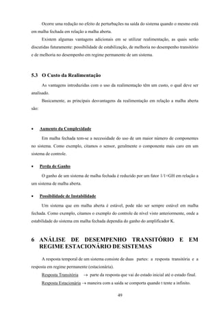 49
Ocorre uma redução no efeito de perturbações na saída do sistema quando o mesmo está
em malha fechada em relação a malha aberta.
Existem algumas vantagens adicionais em se utilizar realimentação, as quais serão
discutidas futuramente: possibilidade de estabilização, de melhoria no desempenho transitório
e de melhoria no desempenho em regime permanente de um sistema.
5.3 O Custo da Realimentação
As vantagens introduzidas com o uso da realimentação têm um custo, o qual deve ser
analisado.
Basicamente, as principais desvantagens da realimentação em relação a malha aberta
são:
• Aumento da Complexidade
Em malha fechada tem-se a necessidade do uso de um maior número de componentes
no sistema. Como exemplo, citamos o sensor, geralmente o componente mais caro em um
sistema de controle.
• Perda de Ganho
O ganho de um sistema de malha fechada é reduzido por um fator 1/1+GH em relação a
um sistema de malha aberta.
• Possibilidade de Instabilidade
Um sistema que em malha aberta é estável, pode não ser sempre estável em malha
fechada. Como exemplo, citamos o exemplo do controle de nível visto anteriormente, onde a
estabilidade do sistema em malha fechada dependia do ganho do amplificador K.
6 ANÁLISE DE DESEMPENHO TRANSITÓRIO E EM
REGIME ESTACIONÁRIO DE SISTEMAS
A resposta temporal de um sistema consiste de duas partes: a resposta transitória e a
resposta em regime permanente (estacionária).
Resposta Transitória → parte da resposta que vai do estado inicial até o estado final.
Resposta Estacionária → maneira com a saída se comporta quando t tente a infinito.
 