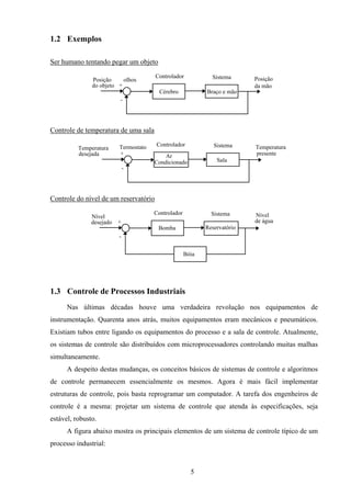 5
1.2 Exemplos
Ser humano tentando pegar um objeto
SistemaControlador
Cérebro Braço e mão
Posição
do objeto
Posição
da mão
-
+
olhos
Controle de temperatura de uma sala
SistemaControlador
Sala
-
+ Ar
Condicionado
TermostatoTemperatura
desejada
Temperatura
presente
Controle do nível de um reservatório
SistemaControlador
-
+
Reservatório
Bóia
Nível
desejado
Nível
de água
Bomba
1.3 Controle de Processos Industriais
Nas últimas décadas houve uma verdadeira revolução nos equipamentos de
instrumentação. Quarenta anos atrás, muitos equipamentos eram mecânicos e pneumáticos.
Existiam tubos entre ligando os equipamentos do processo e a sala de controle. Atualmente,
os sistemas de controle são distribuídos com microprocessadores controlando muitas malhas
simultaneamente.
A despeito destas mudanças, os conceitos básicos de sistemas de controle e algoritmos
de controle permanecem essencialmente os mesmos. Agora é mais fácil implementar
estruturas de controle, pois basta reprogramar um computador. A tarefa dos engenheiros de
controle é a mesma: projetar um sistema de controle que atenda às especificações, seja
estável, robusto.
A figura abaixo mostra os principais elementos de um sistema de controle típico de um
processo industrial:
 